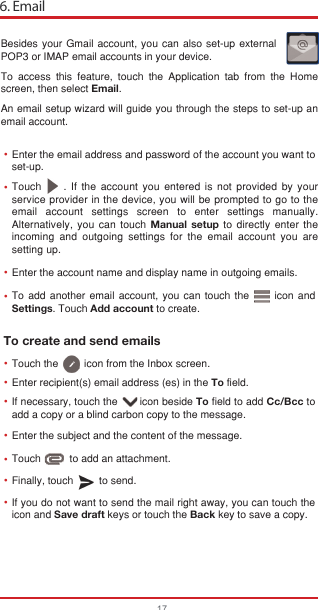 6. Email17To create and send emailsBesides your Gmail account, you can also set-up external POP3 or IMAP email accounts in your device.To access this feature, touch the Application tab from the Home screen, then select Email.An email setup wizard will guide you through the steps to set-up an email account.Enter the email address and password of the account you want to set-up.Enter the account name and display name in outgoing emails.Enter recipient(s) email address (es) in the To field.Enter the subject and the content of the message.Touch          to add an attachment.Finally, touch         to send.If you do not want to send the mail right away, you can touch the  icon and Save draft keys or touch the Back key to save a copy. If necessary, touch the       icon beside To field to add Cc/Bcc to add a copy or a blind carbon copy to the message.To add another email account, you can touch the      icon and Settings. Touch Add account to create.Touch     . If the account you entered is not provided by your service provider in the device, you will be prompted to go to the email account settings screen to enter settings manually. Alternatively, you can touch Manual setup to directly enter the incoming and outgoing settings for the email account you are setting up.•••••Touch the         icon from the Inbox screen.••••••