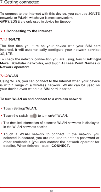 7. Getting connected18To connect to the Internet with this device, you can use 3G/LTE networks or WLAN, whichever is most convenient.GPRS/EDGE are only used in device for Europe.Touch a WLAN network to connect. If the network you selected is secured, you are required to enter a password or other credentials (you can contact the network operator for details). When finished, touch CONNECT.The detailed information of detected WLAN networks is displayed in the WLAN networks section.Using WLAN, you can connect to the Internet when your device is within range of a wireless network. WLAN can be used on your device even without a SIM card inserted.••••7.1 Connecting to the Internet7.1.1 3G/LTE7.1.2 WLANTo turn WLAN on and connect to a wireless networkTouch Settings\WLAN.Touch the switch           to turn on/off WLAN.The first time you turn on your device with your SIM card inserted,  it will automatically configure your network service: 3G, LTE. To check the network connection you are using, touch Settings\More...\Cellular networks, and touch Access Point Names orNetwork operators.