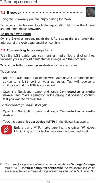 7. Getting connected19••••(1)7.2  BrowserUsing the Browser, you can enjoy surfing the Web.To access this feature, touch the Application tab from the Home screen, then select Browser.To go to a web pageOn the Browser screen, touch the URL box at the top, enter the address of the web page, and then confirm. 7.3  Connecting to a computerWith the USB cable, you can transfer media files and other files between your microSD card/internal storage and the computer. To connect/disconnect your device to the computer:To connect:Use the USB cable that came with your device to connect the device to a USB port on your computer. You will receive a notification that the USB is connected.Open the Notification panel and touch Connected as a media device, then make a selection in the dialog that opens to confirm that you want to transfer files.To disconnect (for mass storage):Open the Notification panel and touch Connected as a media device,Touch to cancel Media device (MTP) in the dialog that opens.Before using MTP, make sure that the driver (Windows Media Player 11 or higher version) has been installed.You can change your default connection mode via Settings\Storage\touch the      icon\USB computer connection. Some operations which are available under mass storage are not usable under MTP and PTP.••••••••••••••••••••••••••••••••••••••••••••(1)