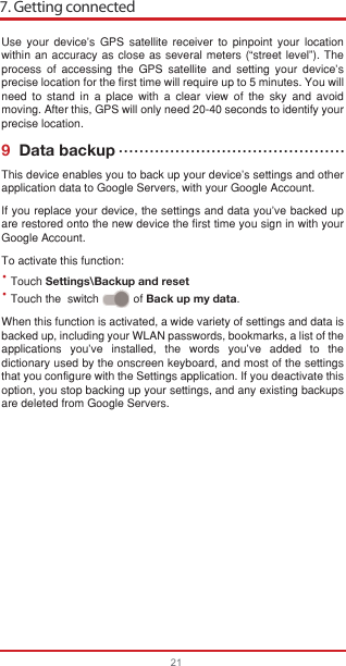 7. Getting connected21••Use your device’s GPS satellite receiver to pinpoint your location within an accuracy as close as several meters (“street level”). The process of accessing the GPS satellite and setting your device&apos;s precise location for the first time will require up to 5 minutes. You will need to stand in a place with a clear view of the sky and avoid moving. After this, GPS will only need 20-40 seconds to identify your precise location.9  Data backupThis device enables you to back up your device’s settings and other application data to Google Servers, with your Google Account. If you replace your device, the settings and data you’ve backed up are restored onto the new device the first time you sign in with your Google Account. To activate this function:Touch Settings\Backup and resetTouch the  switch           of Back up my data.When this function is activated, a wide variety of settings and data is backed up, including your WLAN passwords, bookmarks, a list of the applications you’ve installed, the words you’ve added to the dictionary used by the onscreen keyboard, and most of the settings that you configure with the Settings application. If you deactivate this option, you stop backing up your settings, and any existing backups are deleted from Google Servers.••••••••••••••••••••••••••••••••••••••••••••