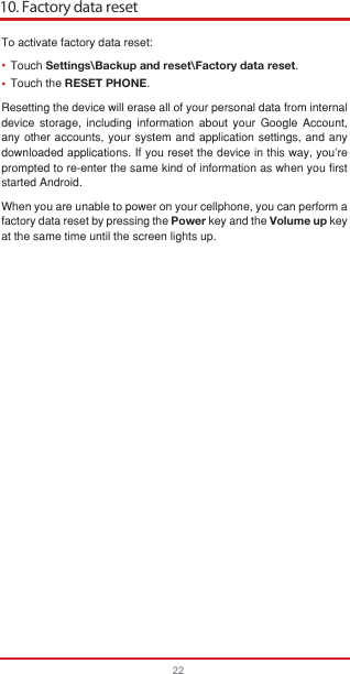 10. Factory data reset22••To activate factory data reset:Touch Settings\Backup and reset\Factory data reset.Touch the RESET PHONE.Resetting the device will erase all of your personal data from internal device storage, including information about your Google Account, any other accounts, your system and application settings, and any downloaded applications. If you reset the device in this way, you’re prompted to re-enter the same kind of information as when you first started Android.When you are unable to power on your cellphone, you can perform a factory data reset by pressing the Power key and the Volume up key at the same time until the screen lights up.