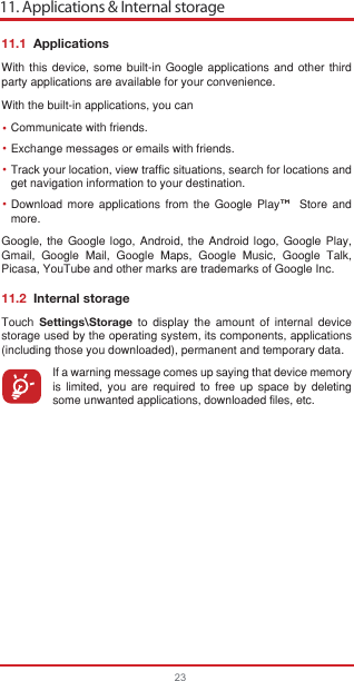 11. Applications &amp; Internal storage23••••11.1  ApplicationsWith this device, some built-in Google applications and other third party applications are available for your convenience.With the built-in applications, you canCommunicate with friends.Exchange messages or emails with friends.Track your location, view traffic situations, search for locations and get navigation information to your destination.Download more applications from the Google Play    Store and more.Google, the Google logo, Android, the Android logo, Google Play, Gmail, Google Mail, Google Maps, Google Music, Google Talk, Picasa, YouTube and other marks are trademarks of Google Inc.11.2  Internal storageTouch  Settings\Storage to display the amount of internal device storage used by the operating system, its components, applications (including those you downloaded), permanent and temporary data.If a warning message comes up saying that device memory is limited, you are required to free up space by deleting some unwanted applications, downloaded files, etc.TM