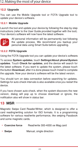 12. Making the most of your device2512.2  UpgradeYou can use the Mobile Upgrade tool or FOTA Upgrade tool to  update your device&apos;s software.12.2.1  Mobile UpgradeLaunch the tool and update your device by following the step by step instructions (refer to the User Guide provided together with the tool). Your device’s software will now have the latest software.All personal information will be permanently lost following the update process. We recommend you backup your personal data using Smart Suite before upgrading.12.2.2  FOTA UpgradeUsing the FOTA Upgrade tool you can update your device&apos;s software.To access System updates, touch Settings\About phone\System updates. Touch Check for updates, and the device will search for the latest software. If you want to update the system, please touch the button Download, after it is done please touch Install to complete the upgrade. Now your device&apos;s software will be the latest version.You should turn on data connection before searching for updates. Settings for auto-check intervals is also available once you restart the device.If you have chosen auto-check, when the system discovers the new version, dialog will pop up to choose download or ignore, the notification also will show in status bar.13  MSRMagnetic Swipe Card Reader/Writer, which is designed to offer a card reading/writing solution for ISO formats. It is a programming software for various read/write performance, like swiping Passbook and some magnetic cards.Coercive force        Read/write 300-4000 oe Mag.cardSwipe             Manual, single direction•••••••••••••••••••••••••••••••••••••••••••••••••••••••