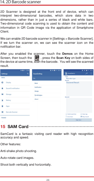 14. 2D Barcode scanner262D Scanner is designed at the front end of device, which can interpret two-dimensional barcodes, which store data in two dimensions, rather than in just a series of black and white bars. Two-dimensional code scanning is used to obtain the content and information in QR Code image via the application of Smartphone Client.We can enable 2D barcode scanner in [Settings &gt; Barcode Scanner]. If we turn the scanner on, we can see the scanner icon on the notification bar.After you enabled the scanner, touch the Demos on the Home Screen, then touch the         , press the Scan Key on both sides of the device at same time, scan the barcode.  You will see the scanned result.   15  SAM CardSamCard is a fantasic visiting card reader with high recognition accuracy and speed.Other features: Anti-shake photo shooting.Auto-rotate card images.Shoot both vertically and horizontally.••••••••••••••••••••••••••••••••••••••••••••••