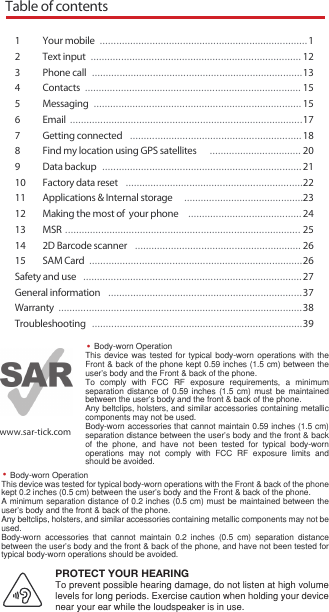 Table of contents1 Your mobile  ...........................................................................12  Text input  ............................................................................ 123  Phone call  ............................................................................134  Contacts  .............................................................................. 155  Messaging  ........................................................................... 156   Email  ....................................................................................177  Getting connected  ..............................................................188  Find my location using GPS satellites  ................................. 209  Data backup  ........................................................................ 2110  Factory data reset  ................................................................2211   Applications &amp; Internal storage  ...........................................2312   Making the most of  your phone  .........................................2413  MSR ..................................................................................... 2514  2D Barcode scanner  ............................................................ 2615  SAM Card  .............................................................................26Safety and use  ...............................................................................27General information  ......................................................................37Warranty  ........................................................................................38Troubleshooting  ............................................................................39www.sar-tick.comBody-worn OperationThis device was tested for typical body-worn operations with the Front &amp; back of the phone kept 0.59 inches (1.5 cm) between the user’s body and the Front &amp; back of the phone. To comply with FCC RF exposure requirements, a minimum separation distance of 0.59 inches (1.5 cm) must be maintained between the user’s body and the front &amp; back of the phone.Any beltclips, holsters, and similar accessories containing metallic components may not be used. Body-worn accessories that cannot maintain 0.59 inches (1.5 cm) separation distance between the user&apos;s body and the front &amp; back of the phone, and have not been tested for typical body-worn operations may not comply with FCC RF exposure limits and should be avoided.PROTECT YOUR HEARINGTo prevent possible hearing damage, do not listen at high volume levels for long periods. Exercise caution when holding your device near your ear while the loudspeaker is in use.Body-worn OperationThis device was tested for typical body-worn operations with the Front &amp; back of the phone kept 0.2 inches (0.5 cm) between the user’s body and the Front &amp; back of the phone. A minimum separation distance of 0.2 inches (0.5 cm) must be maintained between the user’s body and the front &amp; back of the phone.Any beltclips, holsters, and similar accessories containing metallic components may not be used. Body-worn accessories that cannot maintain 0.2 inches (0.5 cm) separation distance between the user&apos;s body and the front &amp; back of the phone, and have not been tested for typical body-worn operations should be avoided.••