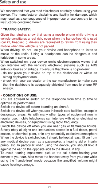 •--•Safety and use27We recommend that you read this chapter carefully before using your device. The manufacturer disclaims any liability for damage, which may result as a consequence of improper use or use contrary to the instructions contained herein.TRAFFIC SAFETY:Given that studies show that using a mobile phone while driving a vehicle constitutes a real risk, even when the hands-free kit is used (car kit, headset...), drivers are requested to refrain from using their mobile when the vehicle is not parked.When driving, do not use your device and headphone to listen to music or the radio. Using a headphone can be dangerous and forbidden in some areas.When switched on, your device emits electromagnetic waves that can interfere with the vehicle’s electronic systems such as ABS anti-lock brakes or airbags. To ensure that there is no problem:do not place your device on top of the dashboard or within an airbag deployment area,check with your car dealer or the car manufacturer to make sure that the dashboard is adequately shielded from mobile phone RF energy.CONDITIONS OF USE:You are advised to switch off the telephone from time to time to optimise its performance.Switch the device off before boarding an aircraft.Switch the device off when you are in health care facilities, except in designated areas. As with many other types of equipment now in regular use, mobile telephones can interfere with other electrical or electronic devices, or equipment using radio frequency.Switch the device off when you are near gas or flammable liquids. Strictly obey all signs and instructions posted in a fuel depot, petrol station, or chemical plant, or in any potentially explosive atmosphere.When the device is switched on, it should be kept at least 15 cm from any medical device such as a pacemaker, a hearing aid or insulin pump, etc. In particular when using the device, you should hold it against the ear on the opposite side to the device, if any. To avoid hearing impairment, pick up the call before holding your device to your ear. Also move the handset away from your ear while using the “hands-free” mode because the amplified volume might cause hearing damage.