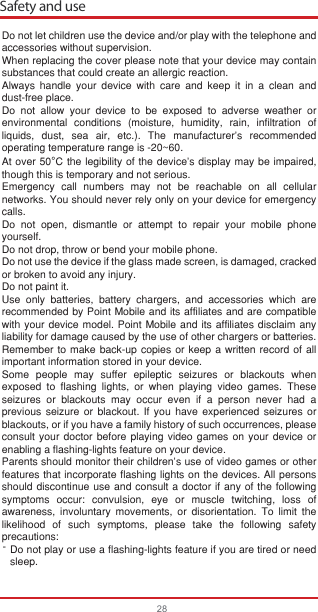 Safety and use28Do not let children use the device and/or play with the telephone and accessories without supervision.When replacing the cover please note that your device may contain substances that could create an allergic reaction.Always handle your device with care and keep it in a clean and dust-free place.Do not allow your device to be exposed to adverse weather or environmental conditions (moisture, humidity, rain, infiltration of liquids, dust, sea air, etc.). The manufacturer’s recommended operating temperature range is -20~60. At over 50°C the legibility of the device’s display may be impaired, though this is temporary and not serious. Emergency call numbers may not be reachable on all cellular networks. You should never rely only on your device for emergency calls.Do not open, dismantle or attempt to repair your mobile phone yourself.Do not drop, throw or bend your mobile phone.Do not use the device if the glass made screen, is damaged, cracked or broken to avoid any injury. Do not paint it.Use only batteries, battery chargers, and accessories which are recommended by Point Mobile and its affiliates and are compatible with your device model. Point Mobile and its affiliates disclaim any liability for damage caused by the use of other chargers or batteries.Remember to make back-up copies or keep a written record of all important information stored in your device.Some people may suffer epileptic seizures or blackouts when exposed to flashing lights, or when playing video games. These seizures or blackouts may occur even if a person never had a previous seizure or blackout. If you have experienced seizures or blackouts, or if you have a family history of such occurrences, please consult your doctor before playing video games on your device or enabling a flashing-lights feature on your device. Parents should monitor their children’s use of video games or other features that incorporate flashing lights on the devices. All persons should discontinue use and consult a doctor if any of the following symptoms occur: convulsion, eye or muscle twitching, loss of awareness, involuntary movements, or disorientation. To limit the likelihood of such symptoms, please take the following safety precautions:Do not play or use a flashing-lights feature if you are tired or need   sleep.-