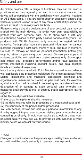 Safety and use31As mobile devices offer a range of functions, they can be used in positions other than against your ear. In such circumstances the device will be compliant with the guidelines when used with headset or USB data cable. If you are using another accessory ensure that whatever product is used is free of any metal and that it positions the device at least 1.5cm away from the body.Please note by using the device some of your personal data may be shared with the main device. It is under your own responsibility to protect your own personal data, not to share with it with any unauthorized devices or third party devices connected to yours. For products with WLAN features, only connect to trusted WLAN networks. Your product can store personal information in various locations including a SIM card, memory card, and built-in memory. Be sure to remove or clear all personal information before you recycle, return, or give away your product. Choose your apps and updates carefully, and install from trusted sources only. Some apps can impact your product’s performance and/or have access to private information including account details, call data, location details and network resources.Note that any data shared with Point Mobile is stored in accordance with applicable data protection legislation. For these purposes Point Mobile implements and maintains appropriate technical and organizational measures to protect all personal data, for example against unauthorized or unlawful processing and accidental loss or destruction of or damage to such personal data whereby the measures shall provide a level of security that is appropriate having regard to (i) the technical possibilities available, (ii) the costs for implementing the measures, (iii) the risks involved with the processing of the personal data, and (iv) the sensitivity of the personal data processed. You can access, review and edit your personal information at any time by logging into your user account, visiting your user profile or by contacting us directly. Should you require us to edit or delete your personal data, we may ask you to provide us with evidence of your identity before we can act on your request.FCC: Changes or modifications not expressly approved by the manufactur-er could void the user’s authority to operate the equipment.•