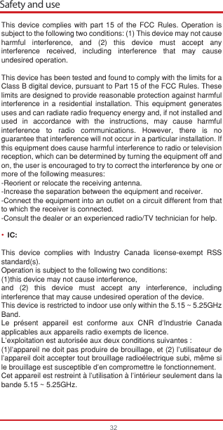 32This device complies with part 15 of the FCC Rules. Operation is subject to the following two conditions: (1) This device may not cause harmful interference, and (2) this device must accept any interference received, including interference that may cause undesired operation.This device has been tested and found to comply with the limits for a Class B digital device, pursuant to Part 15 of the FCC Rules. These limits are designed to provide reasonable protection against harmful interference in a residential installation. This equipment generates uses and can radiate radio frequency energy and, if not installed and used in accordance with the instructions, may cause harmful interference to radio communications. However, there is no guarantee that interference will not occur in a particular installation. If this equipment does cause harmful interference to radio or television reception, which can be determined by turning the equipment off and on, the user is encouraged to try to correct the interference by one or more of the following measures:-Reorient or relocate the receiving antenna. -Increase the separation between the equipment and receiver. -Connect the equipment into an outlet on a circuit different from that to which the receiver is connected. -Consult the dealer or an experienced radio/TV technician for help.IC:This device complies with Industry Canada license-exempt RSS standard(s). Operation is subject to the following two conditions: (1)this device may not cause interference, and (2) this device must accept any interference, including interference that may cause undesired operation of the device. This device is restricted to indoor use only within the 5.15 ~ 5.25GHz Band.Le présent appareil est conforme aux CNR d&apos;Industrie Canada applicables aux appareils radio exempts de licence. L&apos;exploitation est autorisée aux deux conditions suivantes : (1)l&apos;appareil ne doit pas produire de brouillage, et (2) l&apos;utilisateur de l&apos;appareil doit accepter tout brouillage radioélectrique subi, même si le brouillage est susceptible d&apos;en compromettre le fonctionnement.Cet appareil est restreint à l&apos;utilisation à l&apos;intérieur seulement dans la bande 5.15 ~ 5.25GHz.Safety and use•