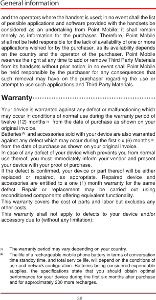 General information38and the operators where the handset is used; in no event shall the list of possible applications and software provided with the handsets be considered as an undertaking from Point Mobile; it shall remain merely as information for the purchaser. Therefore, Point Mobile shall not be held responsible for the lack of availability of one or more applications wished for by the purchaser, as its availability depends on the country and the operator of the purchaser. Point Mobile  reserves the right at any time to add or remove Third Party Materials from its handsets without prior notice; in no event shall Point Mobile be held responsible by the purchaser for any consequences that such removal may have on the purchaser regarding the use or attempt to use such applications and Third Party Materials.WarrantyYour device is warranted against any defect or malfunctioning which may occur in conditions of normal use during the warranty period of twelve (12) months    from the date of purchase as shown on your original invoice.Batteries     and accessories sold with your device are also warranted against any defect which may occur during the first six (6) monthsㅤ from the date of purchase as shown on your original invoice.In case of any defect of your device which prevents you from normal use thereof, you must immediately inform your vendor and present your device with your proof of purchase.If the defect is confirmed, your device or part thereof will be either replaced or repaired, as appropriate. Repaired device and accessories are entitled to a one (1) month warranty for the same defect. Repair or replacement may be carried out using reconditioned components offering equivalent functionality.This warranty covers the cost of parts and labor but excludes any other costs.This warranty shall not apply to defects to your device and/or accessory due to (without any limitation):The warranty period may vary depending on your country.The life of a rechargeable mobile phone battery in terms of conversation time standby time, and total service life, will depend on the conditions of use and network configuration. Batteries being considered expendable supplies, the specifications state that you should obtain optimal performance for your device during the first six months after purchase and for approximately 200 more recharges.(1)(1)(2)(2)(1)•••••••••••••••••••••••••••••••••••••••••••••••••••••