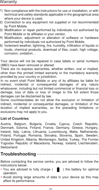 Warranty39Non-compliance with the instructions for use or installation, or with technical and safety standards applicable in the geographical area where your device is used,Connection to any equipment not supplied or not recommended by Point Mobile,Modification or repair performed by individuals not authorised by Point Mobile or its affiliates or your vendor,Modification, adjustment or alteration of software or hardware performed by individuals not authorized by Point Mobile.Inclement weather, lightning, fire, humidity, infiltration of liquids or foods, chemical products, download of files, crash, high voltage, corrosion, oxidation…Your device will not be repaired in case labels or serial numbers (IMEI) have been removed or altered.There are no express warranties, whether written, oral or implied, other than this printed limited warranty or the mandatory warranty provided by your country or jurisdiction.In no event shall Point Mobile or any of its affiliates be liable for indirect, incidental or consequential damages of any nature whatsoever, including but not limited commercial or financial loss or damage, loss of data or loss of image to the full extent those damages can be disclaimed by law.Some countries/states do not allow the exclusion or limitation of indirect, incidental or consequential damages, or limitation of the duration of implied warranties, so the preceding limitations or exclusions may not apply to you.List of CountriesAustria, Belgium, Bulgaria, Croatia, Cyprus, Czech Republic, Denmark, Estonia, Finland, France, Germany, Greece, Hungary, Ireland, Italy, Latvia, Lithuania, Luxembourg, Malta, Netherlands, Poland, Portugal, Romania, Slovakia, Slovenia, Spain, Sweden, United Kingdom, Albania, Montenegro, Serbia, Turkey, The Former Yugoslav Republic of Macedonia, Norway, Iceland, Liechtenstein, SwitzerlandTroubleshootingBefore contacting the service centre, you are advised to follow the instructions below:You are advised to fully charge (       ) the battery for optimal operation.Avoid storing large amounts of data in your device as this may affect its performance.1) 2) 3) 4) 5) ••••••••••••••••••••••••••••••••••••••••••••