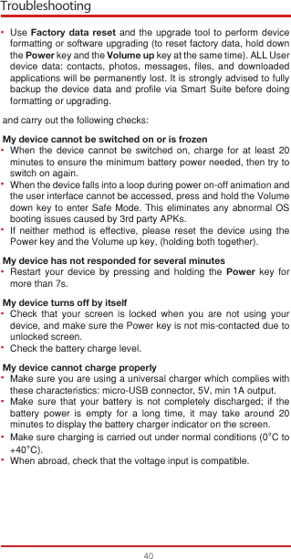 Troubleshooting40Use Factory data reset and the upgrade tool to perform device formatting or software upgrading (to reset factory data, hold down the Power key and the Volume up key at the same time). ALL User device data: contacts, photos, messages, files, and downloaded applications will be permanently lost. It is strongly advised to fully backup the device data and profile via Smart Suite before doing formatting or upgrading. and carry out the following checks:My device cannot be switched on or is frozenWhen the device cannot be switched on, charge for at least 20 minutes to ensure the minimum battery power needed, then try to switch on again.When the device falls into a loop during power on-off animation and the user interface cannot be accessed, press and hold the Volume down key to enter Safe Mode. This eliminates any abnormal OS booting issues caused by 3rd party APKs.If neither method is effective, please reset the device using the Power key and the Volume up key, (holding both together).My device has not responded for several minutesRestart your device by pressing and holding the Power key for more than 7s.My device turns off by itselfCheck that your screen is locked when you are not using your device, and make sure the Power key is not mis-contacted due to unlocked screen.Check the battery charge level.My device cannot charge properlyMake sure you are using a universal charger which complies with these characteristics: micro-USB connector, 5V, min 1A output.Make sure that your battery is not completely discharged; if the battery power is empty for a long time, it may take around 20 minutes to display the battery charger indicator on the screen.Make sure charging is carried out under normal conditions (0°C to +40°C).When abroad, check that the voltage input is compatible.•••••••••••