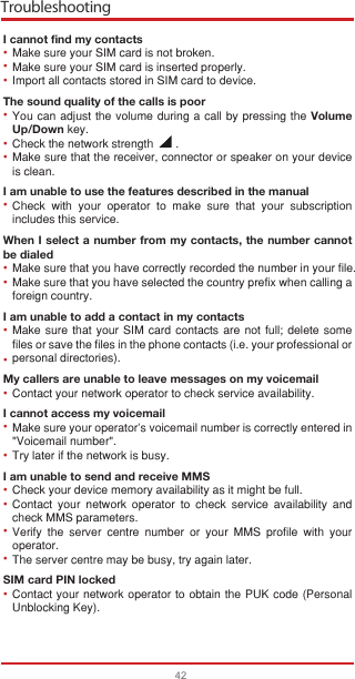 Troubleshooting42I cannot find my contactsMake sure your SIM card is not broken.Make sure your SIM card is inserted properly.Import all contacts stored in SIM card to device.The sound quality of the calls is poorYou can adjust the volume during a call by pressing the Volume Up/Down key.Check the network strength       .Make sure that the receiver, connector or speaker on your device is clean.I am unable to use the features described in the manualCheck with your operator to make sure that your subscription includes this service.When I select a number from my contacts, the number cannot be dialedMake sure that you have correctly recorded the number in your file.Make sure that you have selected the country prefix when calling a foreign country.I am unable to add a contact in my contactsMake sure that your SIM card contacts are not full; delete some files or save the files in the phone contacts (i.e. your professional or personal directories).My callers are unable to leave messages on my voicemailContact your network operator to check service availability.I cannot access my voicemailMake sure your operator’s voicemail number is correctly entered in &quot;Voicemail number&quot;.Try later if the network is busy.I am unable to send and receive MMSCheck your device memory availability as it might be full.Contact your network operator to check service availability and check MMS parameters.Verify the server centre number or your MMS profile with your operator.The server centre may be busy, try again later.SIM card PIN lockedContact your network operator to obtain the PUK code (Personal Unblocking Key).•••••••••••••••••••