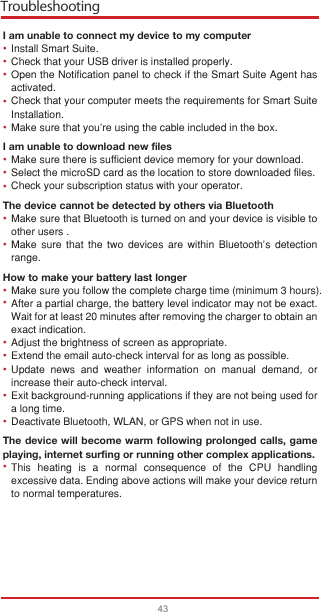 Troubleshooting43I am unable to connect my device to my computerInstall Smart Suite.Check that your USB driver is installed properly.Open the Notification panel to check if the Smart Suite Agent has activated.Check that your computer meets the requirements for Smart Suite Installation.Make sure that you’re using the cable included in the box.I am unable to download new filesMake sure there is sufficient device memory for your download.Select the microSD card as the location to store downloaded files.Check your subscription status with your operator.The device cannot be detected by others via BluetoothMake sure that Bluetooth is turned on and your device is visible to other users .Make sure that the two devices are within Bluetooth’s detection range.How to make your battery last longerMake sure you follow the complete charge time (minimum 3 hours).After a partial charge, the battery level indicator may not be exact. Wait for at least 20 minutes after removing the charger to obtain an exact indication.Adjust the brightness of screen as appropriate.Extend the email auto-check interval for as long as possible.Update news and weather information on manual demand, or increase their auto-check interval.Exit background-running applications if they are not being used for a long time.Deactivate Bluetooth, WLAN, or GPS when not in use.The device will become warm following prolonged calls, game playing, internet surfing or running other complex applications. This heating is a normal consequence of the CPU handling excessive data. Ending above actions will make your device return to normal temperatures.••••••••••••••••••