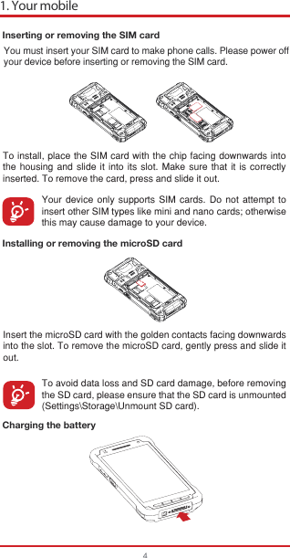 Inserting or removing the SIM cardInstalling or removing the microSD cardCharging the batteryTo install, place the SIM card with the chip facing downwards into the housing and slide it into its slot. Make sure that it is correctly inserted. To remove the card, press and slide it out.Your device only supports SIM cards. Do not attempt to insert other SIM types like mini and nano cards; otherwise this may cause damage to your device.Insert the microSD card with the golden contacts facing downwards into the slot. To remove the microSD card, gently press and slide it out.To avoid data loss and SD card damage, before removing the SD card, please ensure that the SD card is unmounted (Settings\Storage\Unmount SD card).You must insert your SIM card to make phone calls. Please power offyour device before inserting or removing the SIM card. 1. Your mobile4
