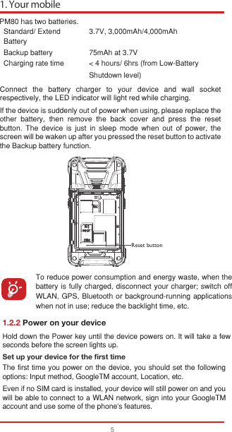 PM80 has two batteries.Standard/ Extend Battery3.7V, 3,000mAh/4,000mAhBackup battery 75mAh at 3.7VCharging rate time &lt; 4 hours/ 6hrs (from Low-BatteryShutdown level)  Reset buttonConnect the battery charger to your device and wall socket respectively, the LED indicator will light red while charging.                                                                                                                                                                     If the device is suddenly out of power when using, please replace the other battery, then remove the back cover and press the reset button. The device is just in sleep mode when out of power, the screen will be waken up after you pressed the reset button to activate the Backup battery function.To reduce power consumption and energy waste, when the battery is fully charged, disconnect your charger; switch off WLAN, GPS, Bluetooth or background-running applications when not in use; reduce the backlight time, etc. 1. Your mobile5Hold down the Power key until the device powers on. It will take a few seconds before the screen lights up.Set up your device for the first timeThe first time you power on the device, you should set the following options: Input method, GoogleTM account, Location, etc.Even if no SIM card is installed, your device will still power on and you will be able to connect to a WLAN network, sign into your GoogleTM account and use some of the phone&apos;s features. 1.2.2 Power on your device