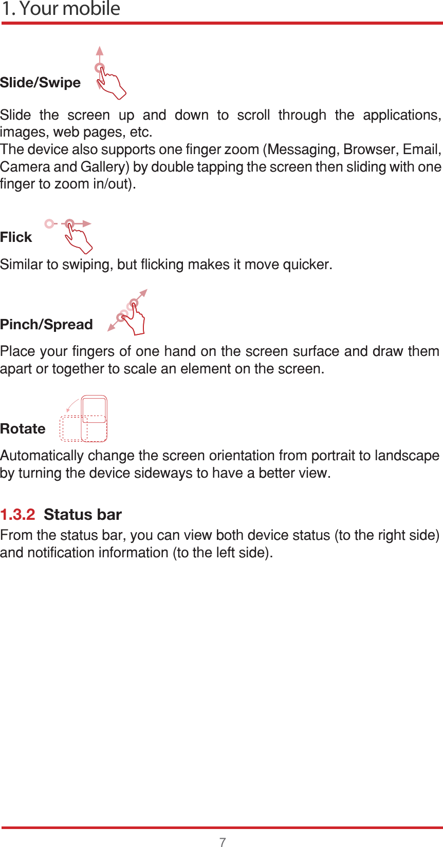 1. Your mobile7Slide/Swipe   Flick6LPLODUWRVZLSLQJEXWIOLFNLQJPDNHVLWPRYHTXLFNHUPinch/Spread   Rotate    1.3.2  Status bar6OLGH WKH VFUHHQ XS DQG GRZQ WR VFUROO WKURXJK WKH DSSOLFDWLRQVLPDJHVZHESDJHVHWF7KHGHYLFHDOVRVXSSRUWVRQHILQJHU]RRP0HVVDJLQJ%URZVHU(PDLO&amp;DPHUDDQG*DOOHU\E\GRXEOHWDSSLQJWKHVFUHHQWKHQVOLGLQJZLWKRQHILQJHUWR]RRPLQRXW3ODFH\RXUILQJHUVRIRQHKDQGRQWKHVFUHHQVXUIDFHDQGGUDZWKHPDSDUWRUWRJHWKHUWRVFDOHDQHOHPHQWRQWKHVFUHHQ$XWRPDWLFDOO\FKDQJHWKHVFUHHQRULHQWDWLRQIURPSRUWUDLWWRODQGVFDSHE\WXUQLQJWKHGHYLFHVLGHZD\VWRKDYHDEHWWHUYLHZ)URPWKHVWDWXVEDU\RXFDQYLHZERWKGHYLFHVWDWXVWRWKHULJKWVLGHDQGQRWLILFDWLRQLQIRUPDWLRQWRWKHOHIWVLGH