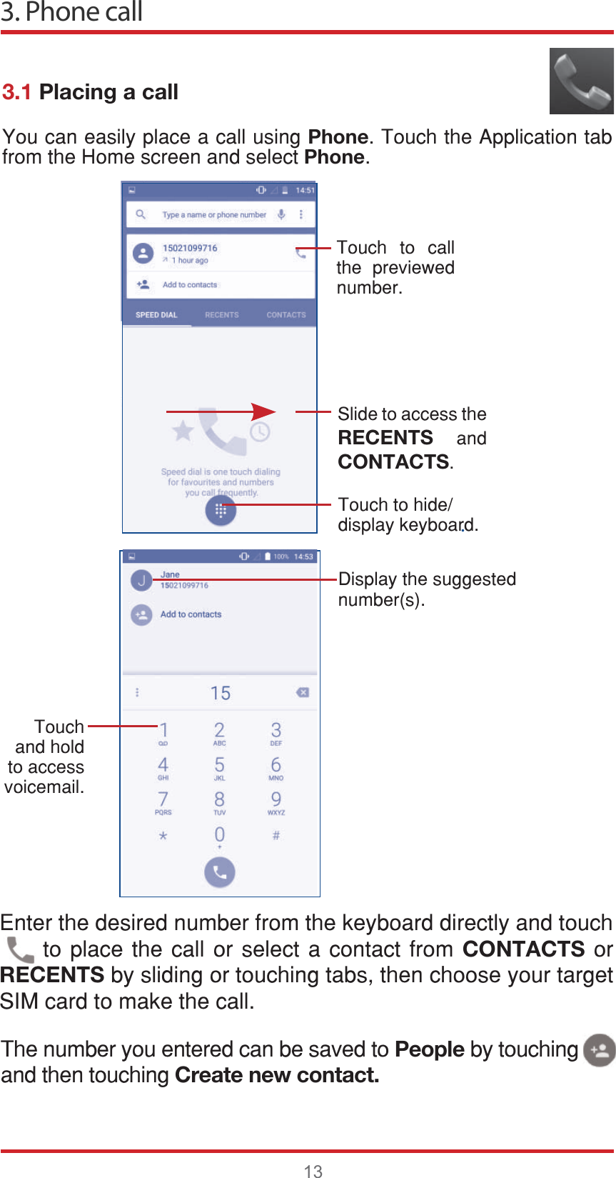 3. Phone call13.3.1 Placing a call&lt;RXFDQHDVLO\SODFHDFDOOXVLQJPhone7RXFKWKH$SSOLFDWLRQWDEIURPWKH+RPHVFUHHQDQGVHOHFWPhone7RXFK WR FDOOWKH SUHYLHZHGQXPEHU6OLGHWRDFFHVVWKHRECENTS DQGCONTACTS7RXFKWRKLGHGLVSOD\NH\ERDUG&apos;LVSOD\WKHVXJJHVWHGQXPEHUV7RXFKDQGKROGWRDFFHVVYRLFHPDLO(QWHUWKHGHVLUHGQXPEHUIURPWKHNH\ERDUGGLUHFWO\DQGWRXFKWRSODFH WKH FDOORU VHOHFW DFRQWDFW IURP CONTACTSRURECENTSE\VOLGLQJRUWRXFKLQJWDEVWKHQFKRRVH\RXUWDUJHW6,0FDUGWRPDNHWKHFDOO7KHQXPEHU\RXHQWHUHGFDQEHVDYHGWRPeopleE\WRXFKLQJDQGWKHQWRXFKLQJCreate new contact.