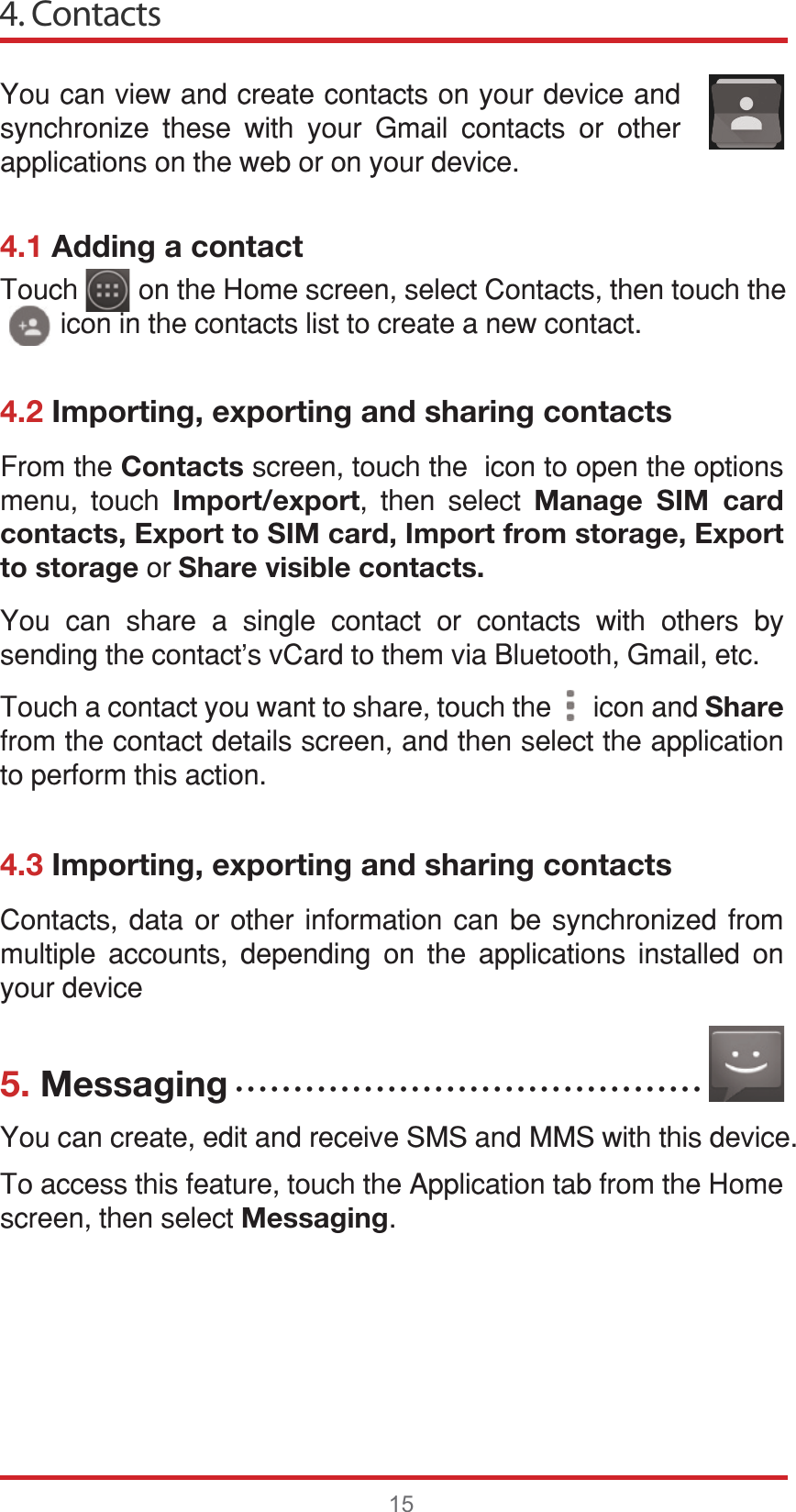 4. Contacts154.1 Adding a contact4.2 Importing, exporting and sharing contacts4.3 Importing, exporting and sharing contacts5. Messaging&lt;RXFDQYLHZDQGFUHDWHFRQWDFWVRQ\RXUGHYLFHDQGV\QFKURQL]H WKHVH ZLWK \RXU *PDLO FRQWDFWV RU RWKHUDSSOLFDWLRQVRQWKHZHERURQ\RXUGHYLFH&amp;RQWDFWV GDWD RU RWKHU LQIRUPDWLRQ FDQ EH V\QFKURQL]HG IURPPXOWLSOH DFFRXQWV GHSHQGLQJ RQ WKH DSSOLFDWLRQV LQVWDOOHG RQ\RXUGHYLFH&lt;RXFDQFUHDWHHGLWDQGUHFHLYH606DQG006ZLWKWKLVGHYLFH7RDFFHVVWKLVIHDWXUHWRXFKWKH$SSOLFDWLRQWDEIURPWKH+RPHVFUHHQWKHQVHOHFWMessaging)URPWKHContactsVFUHHQWRXFKWKHLFRQWRRSHQWKHRSWLRQVPHQX WRXFK Import/export WKHQ VHOHFW Manage SIM card contacts, Export to SIM card, Import from storage, Export to storageRUShare visible contacts.&lt;RX FDQ VKDUH D VLQJOH FRQWDFW RU FRQWDFWV ZLWK RWKHUV E\VHQGLQJWKHFRQWDFWVY&amp;DUGWRWKHPYLD%OXHWRRWK*PDLOHWF7RXFKDFRQWDFW\RXZDQWWRVKDUHWRXFKWKHLFRQDQGShareIURPWKHFRQWDFWGHWDLOVVFUHHQDQGWKHQVHOHFWWKHDSSOLFDWLRQWRSHUIRUPWKLVDFWLRQ7RXFKRQWKH+RPHVFUHHQVHOHFW&amp;RQWDFWVWKHQWRXFKWKHLFRQLQWKHFRQWDFWVOLVWWRFUHDWHDQHZFRQWDFWĆĆĆĆĆĆĆĆĆĆĆĆĆĆĆĆĆĆĆĆĆĆĆĆĆĆĆĆĆĆĆĆĆĆĆĆĆĆĆĆ