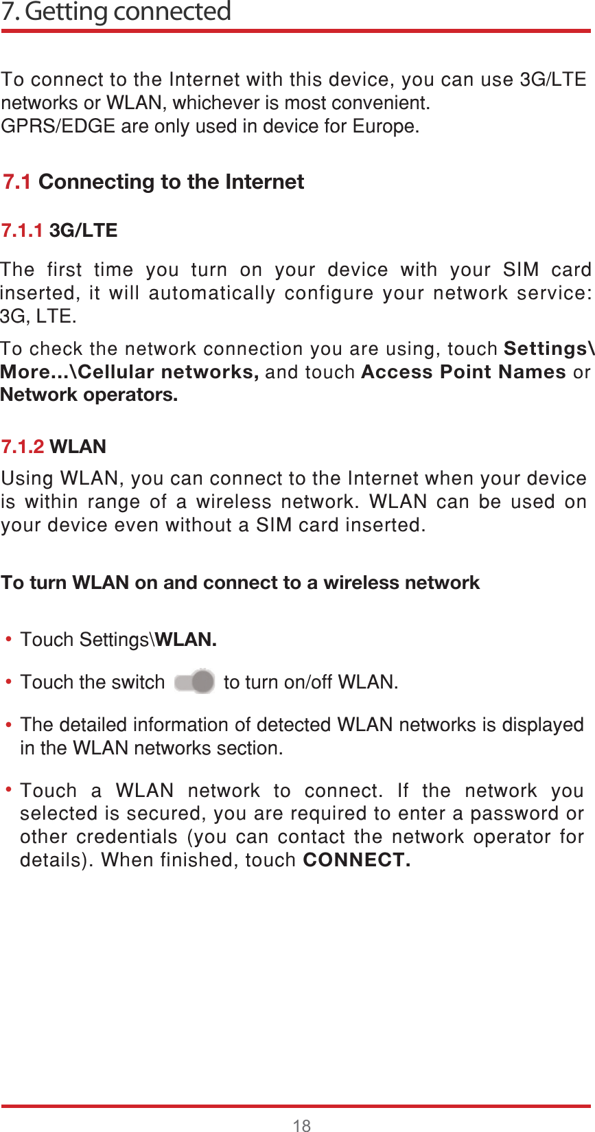 7. Getting connected187RFRQQHFWWRWKH,QWHUQHWZLWKWKLVGHYLFH\RXFDQXVH*/7(QHWZRUNVRU:/$1ZKLFKHYHULVPRVWFRQYHQLHQW*356(&apos;*(DUHRQO\XVHGLQGHYLFHIRU(XURSH7RXFK D :/$1 QHWZRUN WR FRQQHFW ,I WKH QHWZRUN \RXVHOHFWHGLVVHFXUHG\RXDUHUHTXLUHGWRHQWHUDSDVVZRUGRURWKHUFUHGHQWLDOV\RXFDQFRQWDFWWKHQHWZRUNRSHUDWRU IRUGHWDLOV:KHQILQLVKHGWRXFKCONNECT.7KHGHWDLOHGLQIRUPDWLRQRIGHWHFWHG:/$1QHWZRUNVLVGLVSOD\HGLQWKH:/$1QHWZRUNVVHFWLRQ8VLQJ:/$1\RXFDQFRQQHFWWRWKH,QWHUQHWZKHQ\RXUGHYLFHLV ZLWKLQ UDQJH RI D ZLUHOHVV QHWZRUN :/$1 FDQ EH XVHG RQ\RXUGHYLFHHYHQZLWKRXWD6,0FDUGLQVHUWHG••••7.1 Connecting to the Internet7.1.1 3G/LTE7.1.2 WLANTo turn WLAN on and connect to a wireless network7RXFK6HWWLQJV?WLAN.7RXFKWKHVZLWFKWRWXUQRQRII:/$17KH ILUVW WLPH \RX WXUQ RQ \RXU GHYLFH ZLWK \RXU 6,0 FDUGLQVHUWHGLWZLOODXWRPDWLFDOO\FRQILJXUH\RXUQHWZRUNVHUYLFH*/7( 7RFKHFNWKHQHWZRUNFRQQHFWLRQ\RXDUHXVLQJWRXFK Settings\More...\Cellular networks, DQGWRXFK Access Point Names RUNetwork operators.