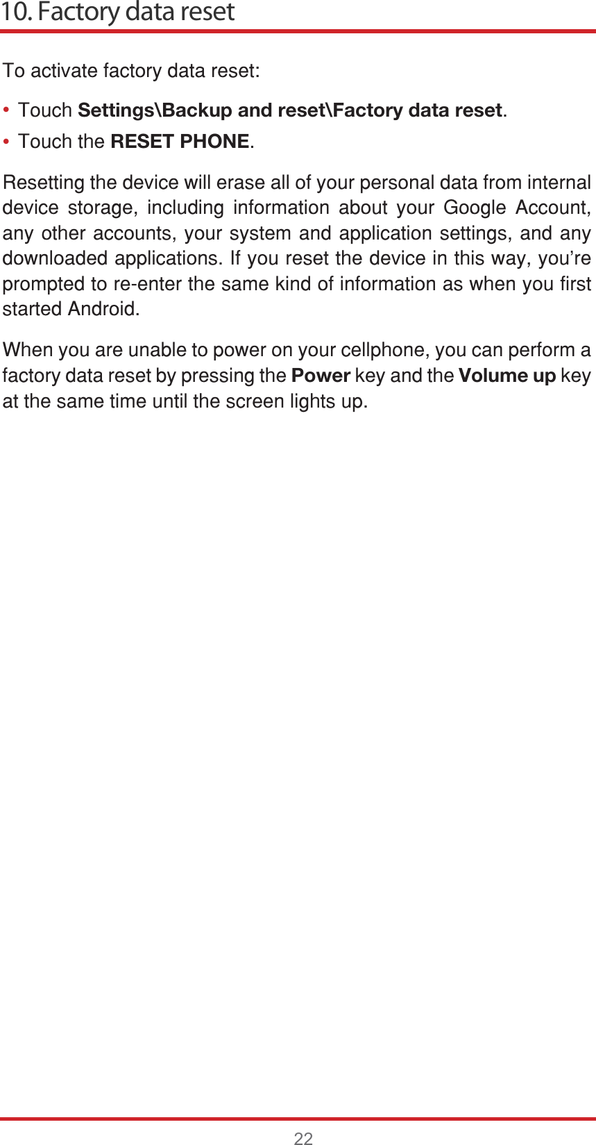 10. Factory data reset22••7RDFWLYDWHIDFWRU\GDWDUHVHW7RXFKSettings\Backup and reset\Factory data reset7RXFKWKHRESET PHONE5HVHWWLQJWKHGHYLFHZLOOHUDVHDOORI\RXUSHUVRQDOGDWDIURPLQWHUQDOGHYLFH VWRUDJH LQFOXGLQJ LQIRUPDWLRQ DERXW \RXU *RRJOH $FFRXQWDQ\RWKHUDFFRXQWV\RXUV\VWHPDQGDSSOLFDWLRQVHWWLQJVDQGDQ\GRZQORDGHGDSSOLFDWLRQV,I\RXUHVHWWKHGHYLFHLQWKLVZD\\RX¶UHSURPSWHGWRUHHQWHUWKHVDPHNLQGRILQIRUPDWLRQDVZKHQ\RXILUVWVWDUWHG$QGURLG:KHQ\RXDUHXQDEOHWRSRZHURQ\RXUFHOOSKRQH\RXFDQSHUIRUPDIDFWRU\GDWDUHVHWE\SUHVVLQJWKHPowerNH\DQGWKHVolume upNH\DWWKHVDPHWLPHXQWLOWKHVFUHHQOLJKWVXS