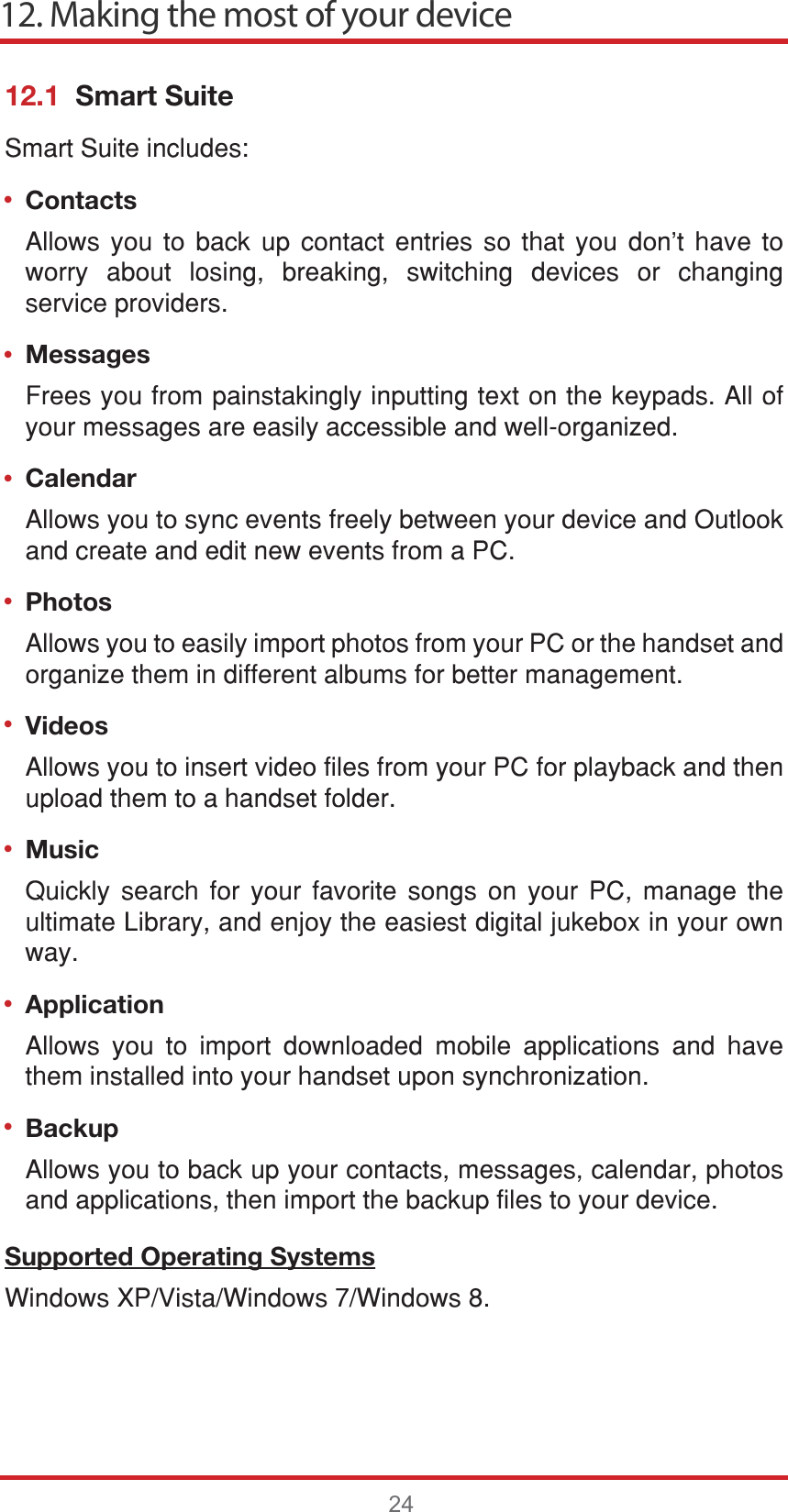 ••••••••12. Making the most of your device2412.1  Smart Suite6PDUW6XLWHLQFOXGHVContacts$OORZV \RX WR EDFN XS FRQWDFW HQWULHV VR WKDW \RX GRQW KDYH WRZRUU\ DERXW ORVLQJ EUHDNLQJ VZLWFKLQJ GHYLFHV RU FKDQJLQJVHUYLFHSURYLGHUVMessages)UHHV\RXIURPSDLQVWDNLQJO\LQSXWWLQJWH[WRQWKHNH\SDGV$OORI\RXUPHVVDJHVDUHHDVLO\DFFHVVLEOHDQGZHOORUJDQL]HGCalendar$OORZV\RXWRV\QFHYHQWVIUHHO\EHWZHHQ\RXUGHYLFHDQG2XWORRNDQGFUHDWHDQGHGLWQHZHYHQWVIURPD3&amp;Photos$OORZV\RXWRHDVLO\LPSRUWSKRWRVIURP\RXU3&amp;RUWKHKDQGVHWDQGRUJDQL]HWKHPLQGLIIHUHQWDOEXPVIRUEHWWHUPDQDJHPHQWVideos$OORZV\RXWRLQVHUWYLGHRILOHVIURP\RXU3&amp;IRUSOD\EDFNDQGWKHQXSORDGWKHPWRDKDQGVHWIROGHUMusic4XLFNO\ VHDUFK IRU \RXU IDYRULWH VRQJV RQ \RXU 3&amp; PDQDJH WKHXOWLPDWH/LEUDU\DQGHQMR\WKHHDVLHVWGLJLWDOMXNHER[LQ\RXURZQZD\Application $OORZV \RX WR LPSRUW GRZQORDGHG PRELOH DSSOLFDWLRQV DQG KDYHWKHPLQVWDOOHGLQWR\RXUKDQGVHWXSRQV\QFKURQL]DWLRQBackup$OORZV\RXWREDFNXS\RXUFRQWDFWVPHVVDJHVFDOHQGDUSKRWRVDQGDSSOLFDWLRQVWKHQLPSRUWWKHEDFNXSILOHVWR\RXUGHYLFHSupported Operating Systems:LQGRZV;39LVWD:LQGRZV:LQGRZV