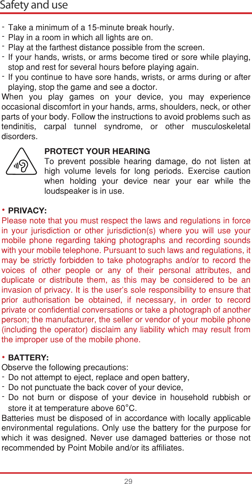 ••Safety and use297DNHDPLQLPXPRIDPLQXWHEUHDNKRXUO\3OD\LQDURRPLQZKLFKDOOOLJKWVDUHRQ3OD\DWWKHIDUWKHVWGLVWDQFHSRVVLEOHIURPWKHVFUHHQ,I\RXUKDQGVZULVWVRUDUPVEHFRPHWLUHGRUVRUHZKLOHSOD\LQJVWRSDQGUHVWIRUVHYHUDOKRXUVEHIRUHSOD\LQJDJDLQ,I\RXFRQWLQXHWRKDYHVRUHKDQGVZULVWVRUDUPVGXULQJRUDIWHUSOD\LQJVWRSWKHJDPHDQGVHHDGRFWRU:KHQ \RX SOD\ JDPHV RQ \RXU GHYLFH \RX PD\ H[SHULHQFHRFFDVLRQDOGLVFRPIRUWLQ\RXUKDQGVDUPVVKRXOGHUVQHFNRURWKHUSDUWVRI\RXUERG\)ROORZWKHLQVWUXFWLRQVWRDYRLGSUREOHPVVXFKDVWHQGLQLWLV FDUSDO WXQQHO V\QGURPH RU RWKHU PXVFXORVNHOHWDOGLVRUGHUVPROTECT YOUR HEARING7R SUHYHQW SRVVLEOH KHDULQJ GDPDJH GR QRW OLVWHQ DWKLJK YROXPH OHYHOV IRU ORQJ SHULRGV ([HUFLVH FDXWLRQZKHQ KROGLQJ \RXU GHYLFH QHDU \RXU HDU ZKLOH WKHORXGVSHDNHULVLQXVHPRIVACY:3OHDVHQRWHWKDW\RXPXVWUHVSHFWWKHODZVDQGUHJXODWLRQVLQIRUFHLQ \RXU MXULVGLFWLRQ RU RWKHU MXULVGLFWLRQV ZKHUH \RX ZLOO XVH \RXUPRELOH SKRQH UHJDUGLQJ WDNLQJ SKRWRJUDSKV DQG UHFRUGLQJ VRXQGVZLWK\RXUPRELOHWHOHSKRQH3XUVXDQWWRVXFKODZVDQGUHJXODWLRQVLWPD\EHVWULFWO\IRUELGGHQWRWDNHSKRWRJUDSKVDQGRU WR UHFRUG WKHYRLFHV RI RWKHU SHRSOH RU DQ\ RI WKHLU SHUVRQDO DWWULEXWHV DQGGXSOLFDWH RU GLVWULEXWH WKHP DV WKLV PD\ EH FRQVLGHUHG WR EH DQLQYDVLRQRISULYDF\,WLVWKHXVHUVVROHUHVSRQVLELOLW\WRHQVXUHWKDWSULRU DXWKRULVDWLRQ EH REWDLQHG LI QHFHVVDU\ LQ RUGHU WR UHFRUGSULYDWHRUFRQILGHQWLDOFRQYHUVDWLRQVRUWDNHDSKRWRJUDSKRIDQRWKHUSHUVRQWKHPDQXIDFWXUHUWKHVHOOHURUYHQGRURI\RXUPRELOHSKRQHLQFOXGLQJWKHRSHUDWRUGLVFODLPDQ\OLDELOLW\ZKLFKPD\UHVXOWIURPWKHLPSURSHUXVHRIWKHPRELOHSKRQHBATTERY:2EVHUYHWKHIROORZLQJSUHFDXWLRQV&apos;RQRWDWWHPSWWRHMHFWUHSODFHDQGRSHQEDWWHU\&apos;RQRWSXQFWXDWHWKHEDFNFRYHURI\RXUGHYLFH&apos;R QRW EXUQ RU GLVSRVH RI \RXU GHYLFH LQ KRXVHKROG UXEELVK RUVWRUHLWDWWHPSHUDWXUHDERYH°&amp;%DWWHULHVPXVWEHGLVSRVHGRILQDFFRUGDQFHZLWKORFDOO\DSSOLFDEOHHQYLURQPHQWDOUHJXODWLRQV2QO\XVHWKHEDWWHU\IRUWKHSXUSRVHIRUZKLFKLWZDVGHVLJQHG1HYHUXVHGDPDJHGEDWWHULHVRUWKRVHQRWUHFRPPHQGHGE\3RLQW0RELOHDQGRULWVDIILOLDWHV