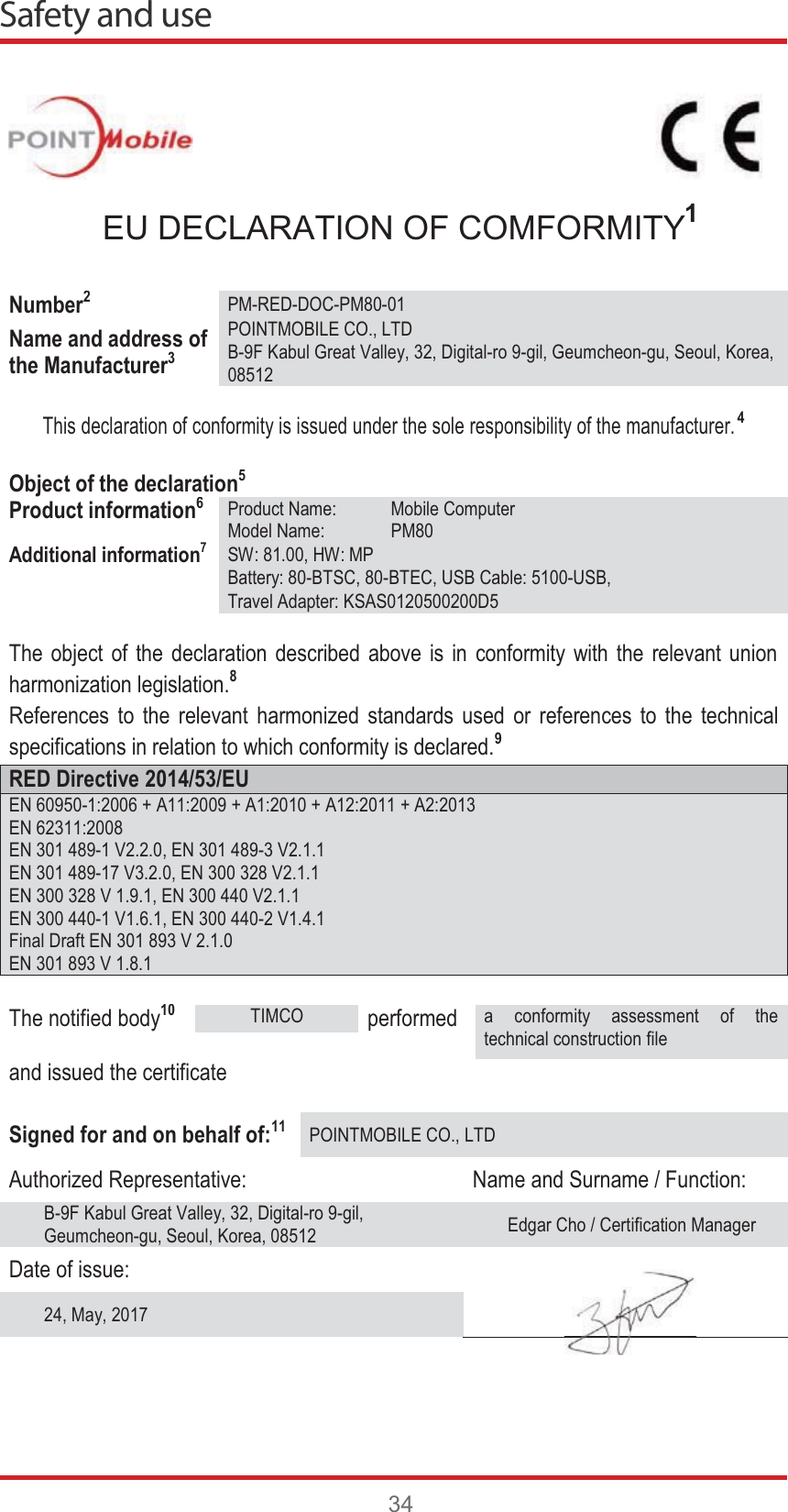 Safety and use34EU DECLARATION OF COMFORMITY1Number2PM-RED-DOC-PM80-01Name and address of the Manufacturer3POINTMOBILE CO., LTDB-9F Kabul Great Valley, 32, Digital-ro 9-gil, Geumcheon-gu, Seoul, Korea,08512This declaration of conformity is issued under the sole responsibility of the manufacturer.4Object of the declaration5Product information6Product Name: Mobile ComputerModel Name: PM80Additional information7SW: 81.00, HW: MPBattery: 80-BTSC, 80-BTEC, USB Cable: 5100-USB,Travel Adapter: KSAS0120500200D5The object of the declaration described above is in conformity with the relevant union harmonization legislation.8References to the relevant harmonized standards used or references to the technical specifications in relation to which conformity is declared.9RED Directive 2014/53/EUEN 60950-1:2006 + A11:2009 + A1:2010 + A12:2011 + A2:2013EN 62311:2008EN 301 489-1 V2.2.0, EN 301 489-3 V2.1.1EN 301 489-17 V3.2.0, EN 300 328 V2.1.1EN 300 328 V 1.9.1, EN 300 440 V2.1.1EN 300 440-1 V1.6.1, EN 300 440-2 V1.4.1Final Draft EN 301 893 V 2.1.0EN 301 893 V 1.8.1The notified body10TIMCOperformeda conformity assessment of the technical construction fileand issued the certificateSigned for and on behalf of:11POINTMOBILE CO., LTDAuthorized Representative: Name and Surname / Function:B-9F Kabul Great Valley, 32, Digital-ro 9-gil, Geumcheon-gu, Seoul, Korea, 08512 Edgar Cho / Certification ManagerDate of issue:24, May, 2017