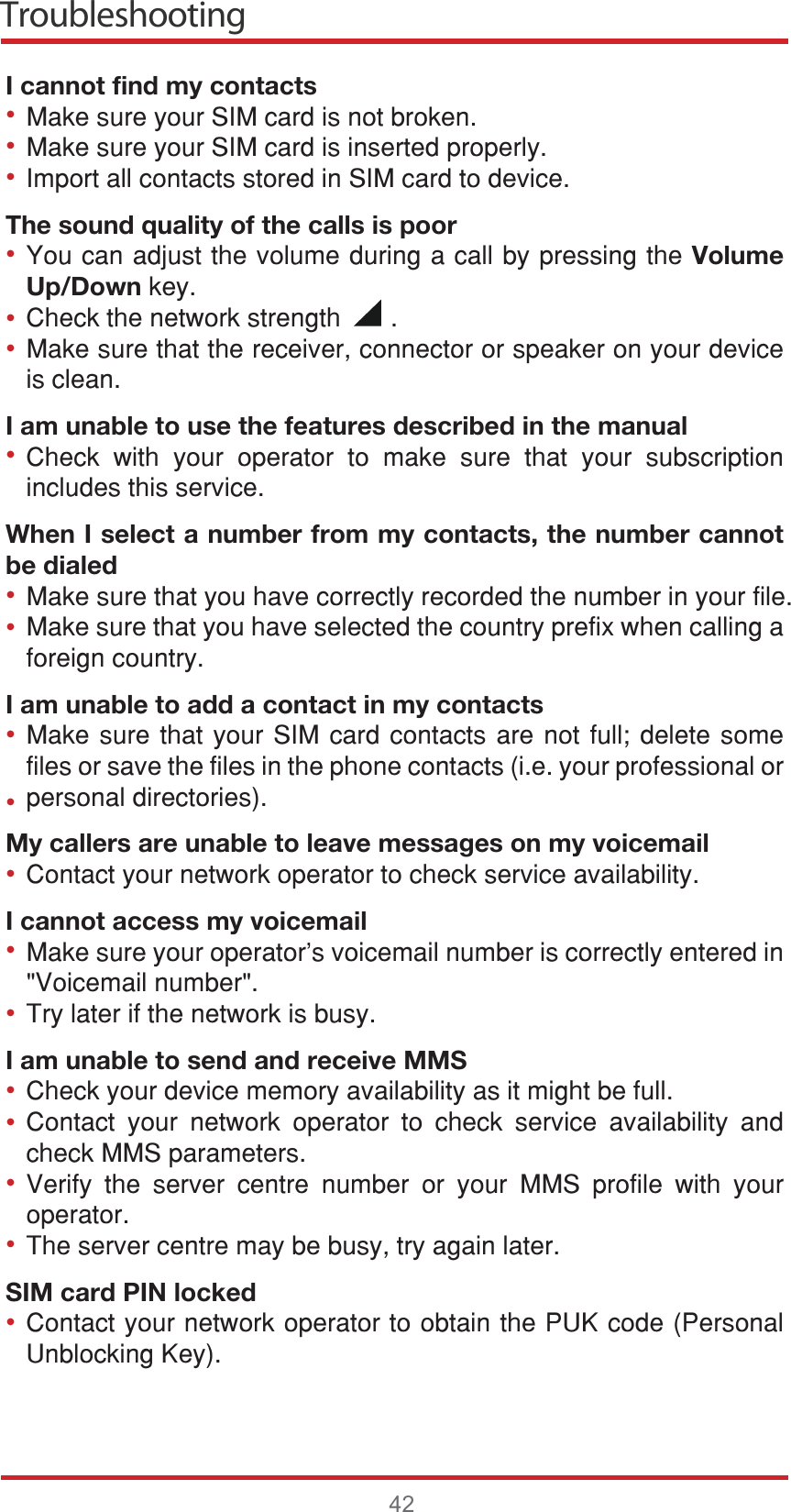 Troubleshooting42I cannot find my contacts0DNHVXUH\RXU6,0FDUGLVQRWEURNHQ0DNHVXUH\RXU6,0FDUGLVLQVHUWHGSURSHUO\,PSRUWDOOFRQWDFWVVWRUHGLQ6,0FDUGWRGHYLFHThe sound quality of the calls is poor&lt;RXFDQDGMXVWWKHYROXPHGXULQJDFDOOE\SUHVVLQJWKHVolume Up/DownNH\&amp;KHFNWKHQHWZRUNVWUHQJWK0DNHVXUHWKDWWKHUHFHLYHUFRQQHFWRURUVSHDNHURQ\RXUGHYLFHLVFOHDQI am unable to use the features described in the manual&amp;KHFN ZLWK \RXU RSHUDWRU WR PDNH VXUH WKDW \RXU VXEVFULSWLRQLQFOXGHVWKLVVHUYLFHWhen I select a number from my contacts, the number cannot be dialed0DNHVXUHWKDW\RXKDYHFRUUHFWO\UHFRUGHGWKHQXPEHULQ\RXUILOH0DNHVXUHWKDW\RXKDYHVHOHFWHGWKHFRXQWU\SUHIL[ZKHQFDOOLQJDIRUHLJQFRXQWU\I am unable to add a contact in my contacts0DNHVXUHWKDW\RXU6,0FDUGFRQWDFWV DUH QRW IXOO GHOHWH VRPHILOHVRUVDYHWKHILOHVLQWKHSKRQHFRQWDFWVLH\RXUSURIHVVLRQDORUSHUVRQDOGLUHFWRULHVMy callers are unable to leave messages on my voicemail&amp;RQWDFW\RXUQHWZRUNRSHUDWRUWRFKHFNVHUYLFHDYDLODELOLW\I cannot access my voicemail0DNHVXUH\RXURSHUDWRU¶VYRLFHPDLOQXPEHULVFRUUHFWO\HQWHUHGLQ9RLFHPDLOQXPEHU7U\ODWHULIWKHQHWZRUNLVEXV\I am unable to send and receive MMS&amp;KHFN\RXUGHYLFHPHPRU\DYDLODELOLW\DVLWPLJKWEHIXOO&amp;RQWDFW \RXU QHWZRUN RSHUDWRU WR FKHFN VHUYLFH DYDLODELOLW\ DQGFKHFN006SDUDPHWHUV9HULI\ WKH VHUYHU FHQWUH QXPEHU RU \RXU 006 SURILOH ZLWK \RXURSHUDWRU7KHVHUYHUFHQWUHPD\EHEXV\WU\DJDLQODWHUSIM card PIN locked&amp;RQWDFW\RXUQHWZRUNRSHUDWRUWRREWDLQWKH38.FRGH3HUVRQDO8QEORFNLQJ.H\•••••••••••••••••••