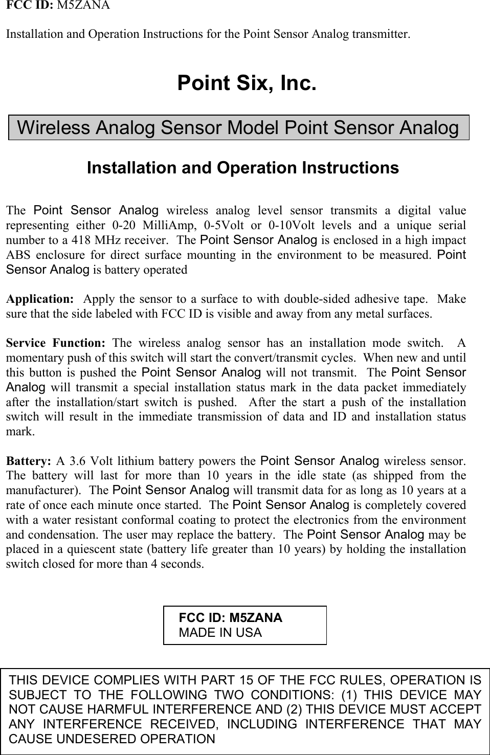 FCC ID: M5ZANA  Installation and Operation Instructions for the Point Sensor Analog transmitter.   Point Six, Inc.  Wireless Analog Sensor Model Point Sensor Analog  Installation and Operation Instructions   The  Point Sensor Analog wireless analog level sensor transmits a digital value representing either 0-20 MilliAmp, 0-5Volt or 0-10Volt levels and a unique serial number to a 418 MHz receiver.  The Point Sensor Analog is enclosed in a high impact ABS enclosure for direct surface mounting in the environment to be measured. Point Sensor Analog is battery operated  Application:  Apply the sensor to a surface to with double-sided adhesive tape.  Make sure that the side labeled with FCC ID is visible and away from any metal surfaces.    Service Function: The wireless analog sensor has an installation mode switch.  A momentary push of this switch will start the convert/transmit cycles.  When new and until this button is pushed the Point Sensor Analog will not transmit.  The Point Sensor Analog will transmit a special installation status mark in the data packet immediately after the installation/start switch is pushed.  After the start a push of the installation switch will result in the immediate transmission of data and ID and installation status mark.   Battery: A 3.6 Volt lithium battery powers the Point Sensor Analog wireless sensor.  The battery will last for more than 10 years in the idle state (as shipped from the manufacturer).  The Point Sensor Analog will transmit data for as long as 10 years at a rate of once each minute once started.  The Point Sensor Analog is completely covered with a water resistant conformal coating to protect the electronics from the environment and condensation. The user may replace the battery.  The Point Sensor Analog may be placed in a quiescent state (battery life greater than 10 years) by holding the installation switch closed for more than 4 seconds.       THIS DEVICE COMPLIES WITH PART 15 OF THE FCC RULES, OPERATION IS SUBJECT TO THE FOLLOWING TWO CONDITIONS: (1) THIS DEVICE MAY NOT CAUSE HARMFUL INTERFERENCE AND (2) THIS DEVICE MUST ACCEPT ANY INTERFERENCE RECEIVED, INCLUDING INTERFERENCE THAT MAY CAUSE UNDESERED OPERATION   FCC ID: M5ZANA   MADE IN USA 