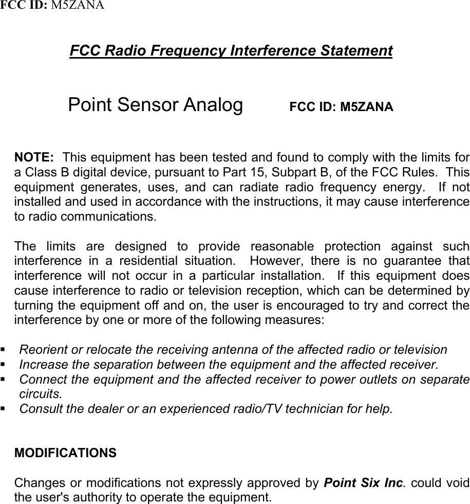   FCC ID: M5ZANA   FCC Radio Frequency Interference Statement   Point Sensor Analog        FCC ID: M5ZANA   NOTE:  This equipment has been tested and found to comply with the limits for a Class B digital device, pursuant to Part 15, Subpart B, of the FCC Rules.  This equipment generates, uses, and can radiate radio frequency energy.  If not installed and used in accordance with the instructions, it may cause interference to radio communications.  The limits are designed to provide reasonable protection against such interference in a residential situation.  However, there is no guarantee that interference will not occur in a particular installation.  If this equipment does cause interference to radio or television reception, which can be determined by turning the equipment off and on, the user is encouraged to try and correct the interference by one or more of the following measures:   Reorient or relocate the receiving antenna of the affected radio or television  Increase the separation between the equipment and the affected receiver.  Connect the equipment and the affected receiver to power outlets on separate circuits.  Consult the dealer or an experienced radio/TV technician for help.   MODIFICATIONS  Changes or modifications not expressly approved by Point Six Inc. could void the user&apos;s authority to operate the equipment.    
