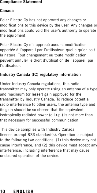 Compliance StatementCanadaPolar Electro Oy has not approved any changes ormodifications to this device by the user. Any changes ormodifications could void the user’s authority to operatethe equipment.Polar Electro Oy n’a approué aucune modificationapportée à l’appareil par l’utilisateur, quelle qu’en soitla nature. Tout changement ou toute modificationpeuvent annuler le droit d’utilisation de l’appareil parl’utilisateur.Industry Canada (IC) regulatory informationUnder Industry Canada regulations, this radiotransmitter may only operate using an antenna of a typeand maximum (or lesser) gain approved for thetransmitter by Industry Canada. To reduce potentialradio interference to other users, the antenna type andits gain should be so chosen that the equivalentisotropically radiated power (e.i.r.p.) is not more thanthat necessary for successful communication.This device complies with Industry Canadalicence-exempt RSS standard(s). Operation is subjectto the following two conditions: (1) this device may notcause interference, and (2) this device must accept anyinterference, including interference that may causeundesired operation of the device.10 ENGLISH