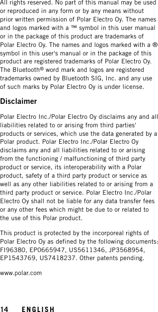 All rights reserved. No part of this manual may be usedor reproduced in any form or by any means withoutprior written permission of Polar Electro Oy. The namesand logos marked with a ™ symbol in this user manualor in the package of this product are trademarks ofPolar Electro Oy. The names and logos marked with a ®symbol in this user&apos;s manual or in the package of thisproduct are registered trademarks of Polar Electro Oy.The Bluetooth®word mark and logos are registeredtrademarks owned by Bluetooth SIG, Inc. and any useof such marks by Polar Electro Oy is under license.DisclaimerPolar Electro Inc./Polar Electro Oy disclaims any and allliabilities related to or arising from third parties&apos;products or services, which use the data generated by aPolar product. Polar Electro Inc./Polar Electro Oydisclaims any and all liabilities related to or arisingfrom the functioning / malfunctioning of third partyproduct or service, its interoperability with a Polarproduct, safety of a third party product or service aswell as any other liabilities related to or arising from athird party product or service. Polar Electro Inc./PolarElectro Oy shall not be liable for any data transfer feesor any other fees which might be due to or related tothe use of this Polar product.This product is protected by the incorporeal rights ofPolar Electro Oy as defined by the following documents:FI96380, EP0665947, US5611346, JP3568954,EP1543769, US7418237. Other patents pending.www.polar.com14 ENGLISH