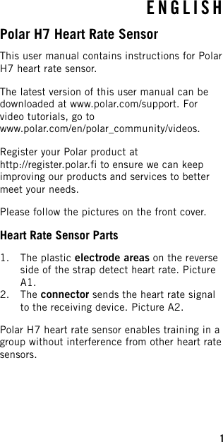 ENGLISHPolar H7 Heart Rate SensorThis user manual contains instructions for PolarH7 heart rate sensor.The latest version of this user manual can bedownloaded at www.polar.com/support. Forvideo tutorials, go towww.polar.com/en/polar_community/videos.Register your Polar product athttp://register.polar.fi to ensure we can keepimproving our products and services to bettermeet your needs.Please follow the pictures on the front cover.Heart Rate Sensor Parts1. The plastic electrode areas on the reverseside of the strap detect heart rate. PictureA1.2. The connector sends the heart rate signalto the receiving device. Picture A2.Polar H7 heart rate sensor enables training in agroup without interference from other heart ratesensors.1