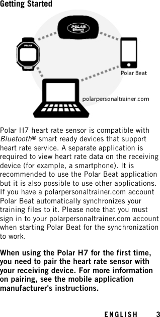 Getting StartedPolar H7 heart rate sensor is compatible withBluetooth®smart ready devices that supportheart rate service. A separate application isrequired to view heart rate data on the receivingdevice (for example, a smartphone). It isrecommended to use the Polar Beat applicationbut it is also possible to use other applications.If you have a polarpersonaltrainer.com accountPolar Beat automatically synchronizes yourtraining files to it. Please note that you mustsign in to your polarpersonaltrainer.com accountwhen starting Polar Beat for the synchronizationto work.When using the Polar H7 for the first time,you need to pair the heart rate sensor withyour receiving device. For more informationon pairing, see the mobile applicationmanufacturer&apos;s instructions.ENGLISH 3