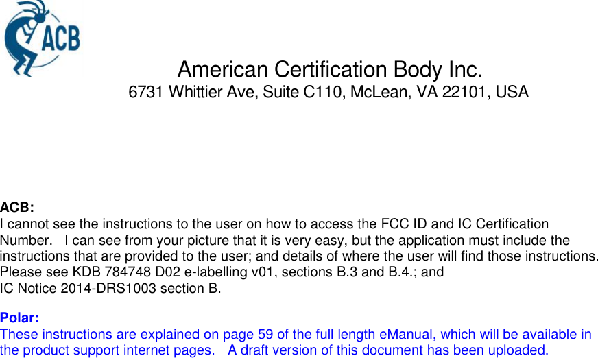 American Certification Body Inc.6731 Whittier Ave, Suite C110, McLean, VA 22101, USAACB:I cannot see the instructions to the user on how to access the FCC ID and IC CertificationNumber.   I can see from your picture that it is very easy, but the application must include theinstructions that are provided to the user; and details of where the user will find those instructions.Please see KDB 784748 D02 e-labelling v01, sections B.3 and B.4.; andIC Notice 2014-DRS1003 section B.Polar:These instructions are explained on page 59 of the full length eManual, which will be available inthe product support internet pages. A draft version of this document has been uploaded.