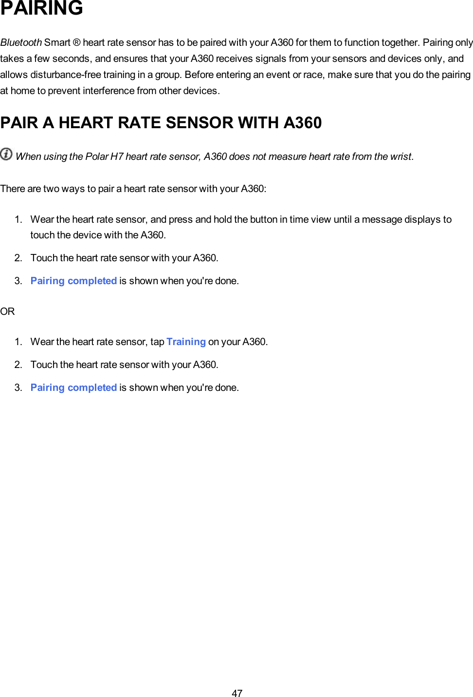 47PAIRINGBluetooth Smart ® heart rate sensor has to be paired with your A360 for them to function together. Pairing onlytakes a few seconds, and ensures that your A360 receives signals from your sensors and devices only, andallows disturbance-free training in a group. Before entering an event or race, make sure that you do the pairingat home to prevent interference from other devices.PAIR A HEART RATE SENSOR WITH A360When using the Polar H7 heart rate sensor, A360 does not measure heart rate from the wrist.There are two ways to pair a heart rate sensor with your A360:1. Wear the heart rate sensor, and press and hold the button in time view until a message displays totouch the device with the A360.2. Touch the heart rate sensor with your A360.3. Pairing completed is shown when you&apos;re done.OR1. Wear the heart rate sensor, tap Training on your A360.2. Touch the heart rate sensor with your A360.3. Pairing completed is shown when you&apos;re done.
