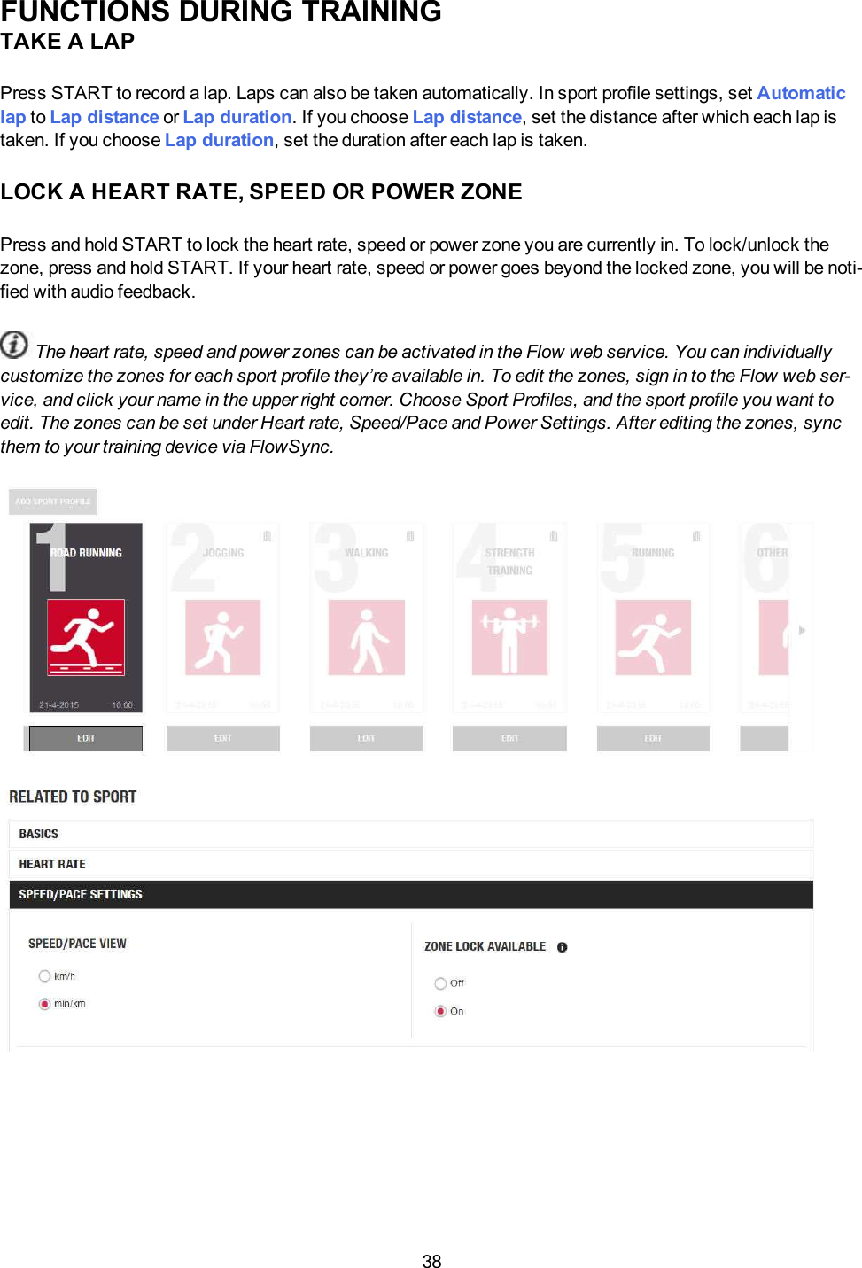 38FUNCTIONS DURING TRAININGTAKE A LAPPress START to record a lap. Laps can also be taken automatically. In sport profile settings, set Automaticlap to Lap distance or Lap duration. If you choose Lap distance, set the distance after which each lap istaken. If you choose Lap duration, set the duration after each lap is taken.LOCK A HEART RATE, SPEED OR POWER ZONEPress and hold START to lock the heart rate, speed or power zone you are currently in. To lock/unlock thezone, press and hold START. If your heart rate, speed or power goes beyond the locked zone, you will be noti-fied with audio feedback.The heart rate, speed and power zones can be activated in the Flow web service. You can individuallycustomize the zones for each sport profile they’re available in. To edit the zones, sign in to the Flow web ser-vice, and click your name in the upper right corner. Choose Sport Profiles, and the sport profile you want toedit. The zones can be set under Heart rate, Speed/Pace and Power Settings. After editing the zones, syncthem to your training device via FlowSync.