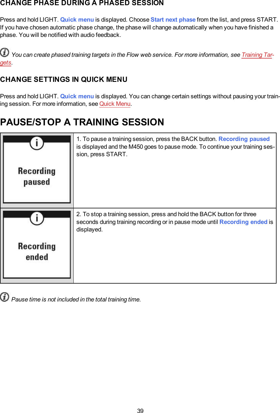 39CHANGE PHASE DURING A PHASED SESSIONPress and hold LIGHT. Quick menu is displayed. Choose Start next phase from the list, and press START.If you have chosen automatic phase change, the phase will change automatically when you have finished aphase. You will be notified with audio feedback.You can create phased training targets in the Flow web service. For more information, see Training Tar-gets.CHANGE SETTINGS IN QUICK MENUPress and hold LIGHT. Quick menu is displayed. You can change certain settings without pausing your train-ing session. For more information, see Quick Menu.PAUSE/STOP A TRAINING SESSION1. To pause a training session, press the BACK button. Recording pausedis displayed and the M450 goes to pause mode. To continue your training ses-sion, press START.2. To stop a training session, press and hold the BACK button for threeseconds during training recording or in pause mode until Recording ended isdisplayed.Pause time is not included in the total training time.