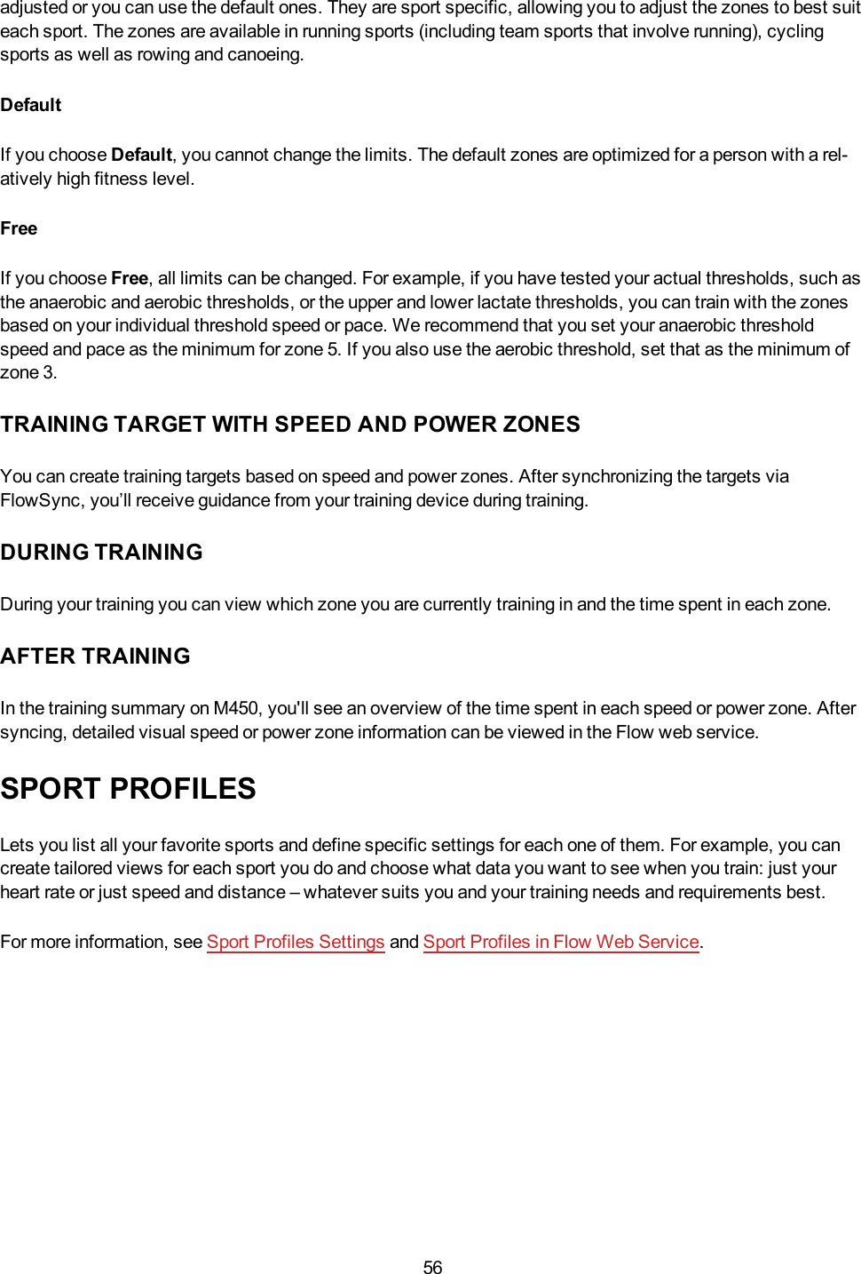 56adjusted or you can use the default ones. They are sport specific, allowing you to adjust the zones to best suiteach sport. The zones are available in running sports (including team sports that involve running), cyclingsports as well as rowing and canoeing.DefaultIf you choose Default, you cannot change the limits. The default zones are optimized for a person with a rel-atively high fitness level.FreeIf you choose Free, all limits can be changed. For example, if you have tested your actual thresholds, such asthe anaerobic and aerobic thresholds, or the upper and lower lactate thresholds, you can train with the zonesbased on your individual threshold speed or pace. We recommend that you set your anaerobic thresholdspeed and pace as the minimum for zone 5. If you also use the aerobic threshold, set that as the minimum ofzone 3.TRAINING TARGET WITH SPEED AND POWER ZONESYou can create training targets based on speed and power zones. After synchronizing the targets viaFlowSync, you’ll receive guidance from your training device during training.DURING TRAININGDuring your training you can view which zone you are currently training in and the time spent in each zone.AFTER TRAININGIn the training summary on M450, you&apos;ll see an overview of the time spent in each speed or power zone. Aftersyncing, detailed visual speed or power zone information can be viewed in the Flow web service.SPORT PROFILESLets you list all your favorite sports and define specific settings for each one of them. For example, you cancreate tailored views for each sport you do and choose what data you want to see when you train: just yourheart rate or just speed and distance – whatever suits you and your training needs and requirements best.For more information, see Sport Profiles Settings and Sport Profiles in Flow Web Service.