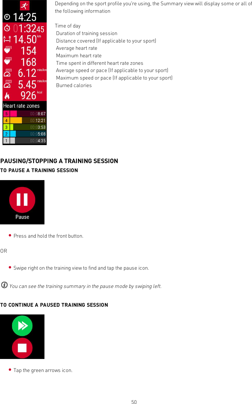 50Depending on the sport profile you&apos;re using, the Summary view will display some or all ofthe following informationTime of dayDuration of training sessionDistance covered (If applicable to your sport)Average heart rateMaximum heart rateTime spent in different heart rate zonesAverage speed or pace (If applicable to your sport)Maximum speed or pace (If applicable to your sport)Burned caloriesPAUSING/STOPPING A TRAINING SESSIONTO PAUSE A TRAINING SESSION•Press and hold the front button.OR•Swipe right on the training view to find and tap the pause icon.You can see the training summary in the pause mode by swiping left.TO CONTINUE A PAUSED TRAINING SESSION•Tap the green arrows icon.