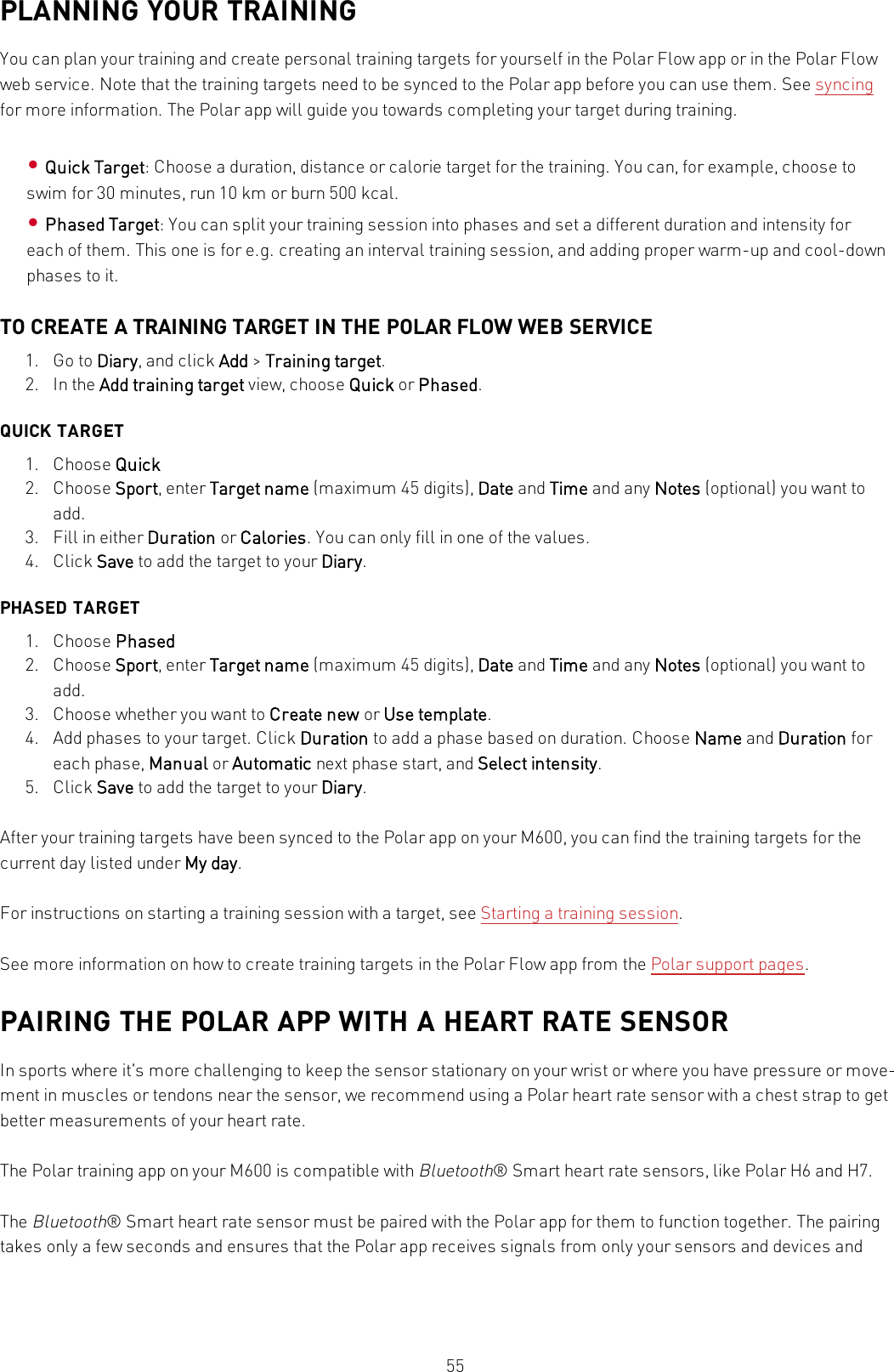 55PLANNING YOUR TRAININGYou can plan your training and create personal training targets for yourself in the Polar Flow app or in the Polar Flowweb service. Note that the training targets need to be synced to the Polar app before you can use them. See syncingfor more information. The Polar app will guide you towards completing your target during training.•Quick Target: Choose a duration, distance or calorie target for the training. You can, for example, choose toswim for 30 minutes, run 10 km or burn 500 kcal.•Phased Target: You can split your training session into phases and set a different duration and intensity foreach of them. This one is for e.g. creating an interval training session, and adding proper warm-up and cool-downphases to it.TO CREATE A TRAINING TARGET IN THE POLAR FLOW WEB SERVICE1. Go to Diary, and click Add &gt;Training target.2. In the Add training target view, choose Quick or Phased.QUICK TARGET1. Choose Quick2. Choose Sport, enter Target name (maximum 45 digits), Date and Time and any Notes (optional) you want toadd.3. Fill in either Duration or Calories. You can only fill in one of the values.4. Click Save to add the target to your Diary.PHASED TARGET1. Choose Phased2. Choose Sport, enter Target name (maximum 45 digits), Date and Time and any Notes (optional) you want toadd.3. Choose whether you want to Create new or Use template.4. Add phases to your target. Click Duration to add a phase based on duration. Choose Name and Duration foreach phase, Manual or Automatic next phase start, and Select intensity.5. Click Save to add the target to your Diary.After your training targets have been synced to the Polar app on your M600, you can find the training targets for thecurrent day listed under My day.For instructions on starting a training session with a target, see Starting a training session.See more information on how to create training targets in the Polar Flow app from the Polar support pages.PAIRING THE POLAR APP WITH A HEART RATE SENSORIn sports where it&apos;s more challenging to keep the sensor stationary on your wrist or where you have pressure or move-ment in muscles or tendons near the sensor, we recommend using a Polar heart rate sensor with a chest strap to getbetter measurements of your heart rate.The Polar training app on your M600 is compatible withBluetooth® Smart heart rate sensors, like Polar H6 and H7.TheBluetooth® Smart heart rate sensor must be paired with the Polar app for them to function together. The pairingtakes only a few seconds and ensures that the Polar app receives signals from only your sensors and devices and