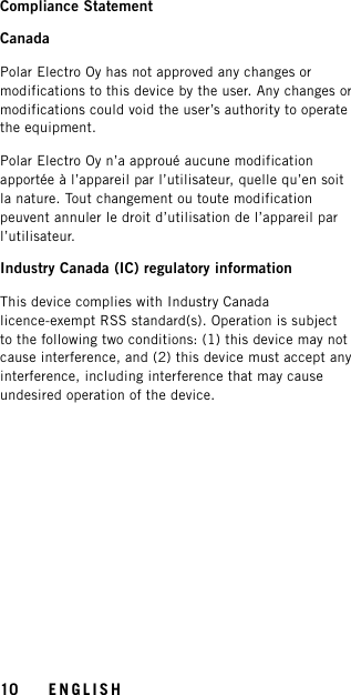 Compliance StatementCanadaPolar Electro Oy has not approved any changes ormodifications to this device by the user. Any changes ormodifications could void the user’s authority to operatethe equipment.Polar Electro Oy n’a approué aucune modificationapportée à l’appareil par l’utilisateur, quelle qu’en soitla nature. Tout changement ou toute modificationpeuvent annuler le droit d’utilisation de l’appareil parl’utilisateur.Industry Canada (IC) regulatory informationThis device complies with Industry Canadalicence-exempt RSS standard(s). Operation is subjectto the following two conditions: (1) this device may notcause interference, and (2) this device must accept anyinterference, including interference that may causeundesired operation of the device.10 ENGLISH