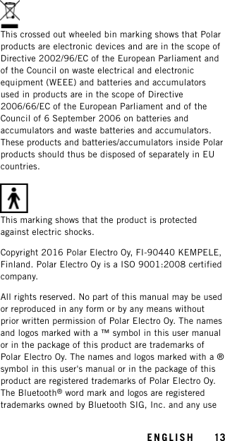 This crossed out wheeled bin marking shows that Polarproducts are electronic devices and are in the scope ofDirective 2002/96/EC of the European Parliament andof the Council on waste electrical and electronicequipment (WEEE) and batteries and accumulatorsused in products are in the scope of Directive2006/66/EC of the European Parliament and of theCouncil of 6 September 2006 on batteries andaccumulators and waste batteries and accumulators.These products and batteries/accumulators inside Polarproducts should thus be disposed of separately in EUcountries.This marking shows that the product is protectedagainst electric shocks.Copyright 2016 Polar Electro Oy, FI-90440 KEMPELE,Finland. Polar Electro Oy is a ISO 9001:2008 certifiedcompany.All rights reserved. No part of this manual may be usedor reproduced in any form or by any means withoutprior written permission of Polar Electro Oy. The namesand logos marked with a ™ symbol in this user manualor in the package of this product are trademarks ofPolar Electro Oy. The names and logos marked with a ®symbol in this user&apos;s manual or in the package of thisproduct are registered trademarks of Polar Electro Oy.The Bluetooth®word mark and logos are registeredtrademarks owned by Bluetooth SIG, Inc. and any useENGLISH 13