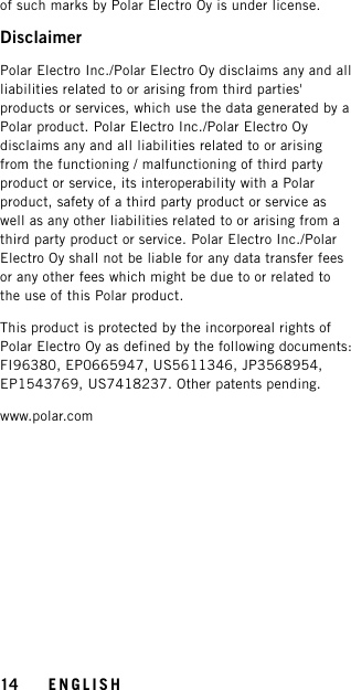of such marks by Polar Electro Oy is under license.DisclaimerPolar Electro Inc./Polar Electro Oy disclaims any and allliabilities related to or arising from third parties&apos;products or services, which use the data generated by aPolar product. Polar Electro Inc./Polar Electro Oydisclaims any and all liabilities related to or arisingfrom the functioning / malfunctioning of third partyproduct or service, its interoperability with a Polarproduct, safety of a third party product or service aswell as any other liabilities related to or arising from athird party product or service. Polar Electro Inc./PolarElectro Oy shall not be liable for any data transfer feesor any other fees which might be due to or related tothe use of this Polar product.This product is protected by the incorporeal rights ofPolar Electro Oy as defined by the following documents:FI96380, EP0665947, US5611346, JP3568954,EP1543769, US7418237. Other patents pending.www.polar.com14 ENGLISH
