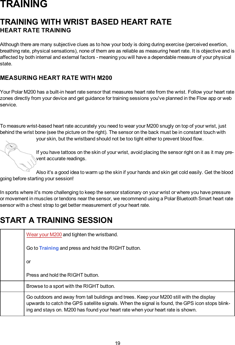 19TRAININGTRAINING WITH WRIST BASED HEART RATEHEART RATE TRAININGAlthough there are many subjective clues as to how your body is doing during exercise (perceived exertion,breathing rate, physical sensations), none of them are as reliable as measuring heart rate. It is objective and isaffected by both internal and external factors - meaning you will have a dependable measure of your physicalstate.MEASURING HEART RATE WITH M200Your Polar M200 has a built-in heart rate sensor that measures heart rate from the wrist. Follow your heart ratezones directly from your device and get guidance for training sessions you&apos;ve planned in the Flow app or webservice.To measure wrist-based heart rate accurately you need to wear your M200 snugly on top of your wrist, justbehind the wrist bone (see the picture on the right). The sensor on the back must be in constant touch withyour skin, but the wristband should not be too tight either to prevent blood flow.If you have tattoos on the skin of your wrist, avoid placing the sensor right on it as it may pre-vent accurate readings.Also it&apos;s a good idea to warm up the skin if your hands and skin get cold easily. Get the bloodgoing before starting your session!In sports where it&apos;s more challenging to keep the sensor stationary on your wrist or where you have pressureor movement in muscles or tendons near the sensor, we recommend using a Polar Bluetooth Smart heart ratesensor with a chest strap to get better measurement of your heart rate.START A TRAINING SESSIONWear your M200 and tighten the wristband.Go to Training and press and hold the RIGHT button.orPress and hold the RIGHTbutton.Browse to a sport with the RIGHT button.Go outdoors and away from tall buildings and trees. Keep your M200 still with the displayupwards to catch the GPS satellite signals. When the signal is found, the GPS icon stops blink-ing and stays on. M200 has found your heart rate when your heart rate is shown.