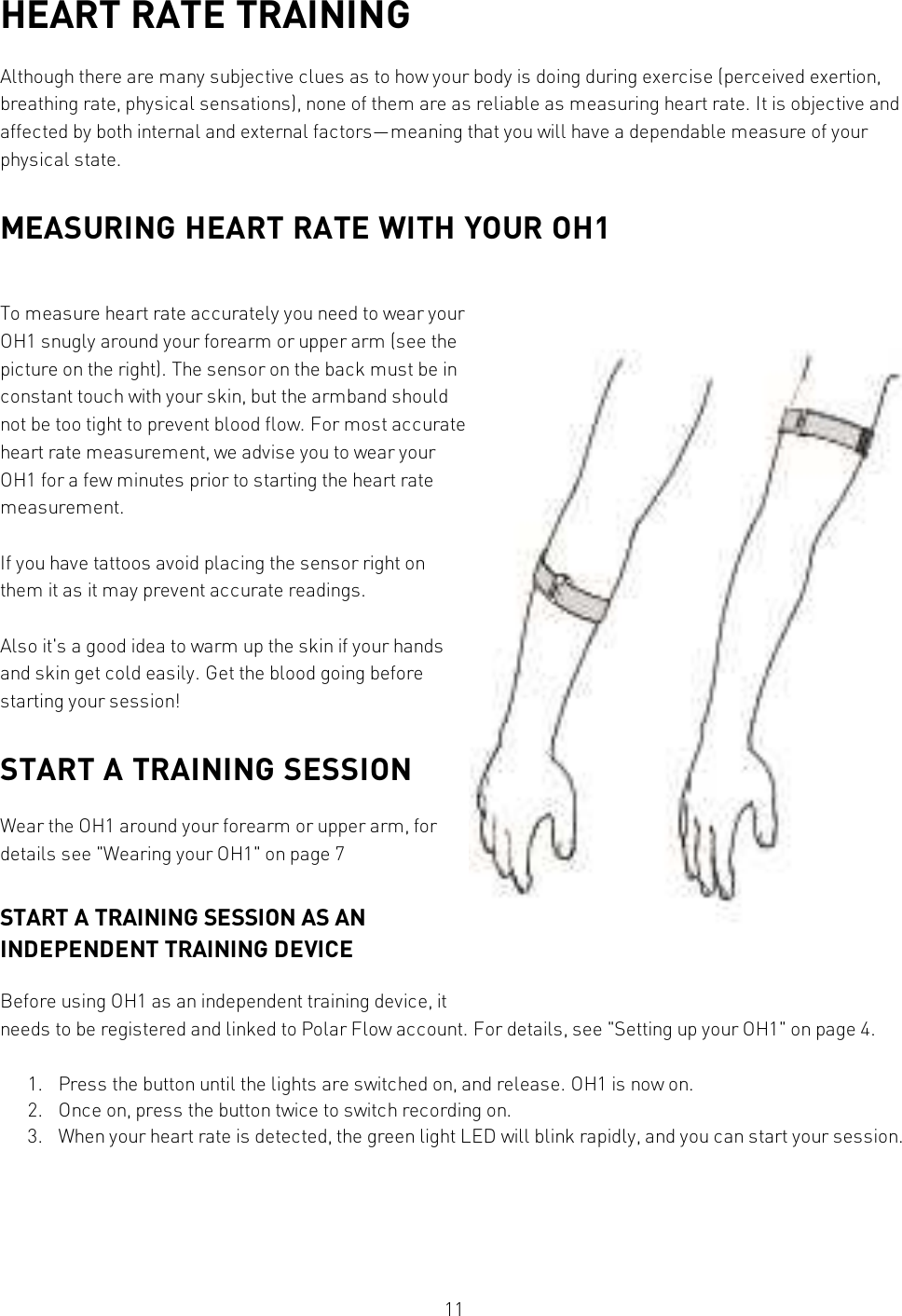 11HEART RATE TRAININGAlthough there are many subjective clues as to how your body is doing during exercise (perceived exertion,breathing rate, physical sensations), none of them are as reliable as measuring heart rate. It is objective andaffected by both internal and external factors—meaning that you will have a dependable measure of yourphysical state.MEASURING HEART RATE WITH YOUR OH1To measure heart rate accurately you need to wear yourOH1 snugly around your forearm or upper arm (see thepicture on the right). The sensor on the back must be inconstant touch with your skin, but the armband shouldnot be too tight to prevent blood flow. For most accurateheart rate measurement, we advise you to wear yourOH1 for a few minutes prior to starting the heart ratemeasurement.If you have tattoos avoid placing the sensor right onthem it as it may prevent accurate readings.Also it&apos;s a good idea to warm up the skin if your handsand skin get cold easily. Get the blood going beforestarting your session!START A TRAINING SESSIONWear the OH1 around your forearm or upper arm, fordetails see &quot;Wearing your OH1&quot; on page7START A TRAINING SESSION AS ANINDEPENDENT TRAINING DEVICEBefore using OH1 as an independent training device, itneeds to be registered and linked to Polar Flow account. For details, see &quot;Setting up your OH1&quot; on page4.1. Press the button until the lights are switched on, and release. OH1 is now on.2. Once on, press the button twice to switch recording on.3. When your heart rate is detected, the green light LED will blink rapidly, and you can start your session.