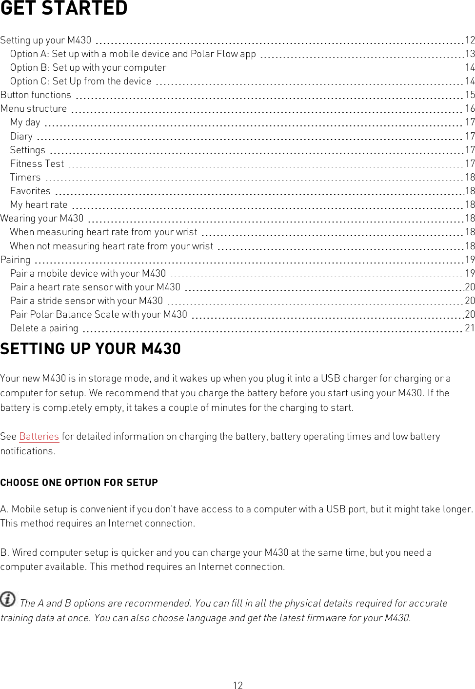 12GET STARTEDSetting up your M430 12Option A: Set up with a mobile device and Polar Flow app 13Option B: Set up with your computer 14Option C: Set Up from the device 14Button functions 15Menu structure 16My day 17Diary 17Settings 17Fitness Test 17Timers 18Favorites 18My heart rate 18Wearing your M430 18When measuring heart rate from your wrist 18When not measuring heart rate from your wrist 18Pairing 19Pair a mobile device with your M430 19Pair a heart rate sensor with your M430 20Pair a stride sensor with your M430 20Pair Polar Balance Scale with your M430 20Delete a pairing 21SETTING UP YOUR M430Your new M430 is in storage mode, and it wakes up when you plug it into a USB charger for charging or acomputer for setup. We recommend that you charge the battery before you start using your M430. If thebattery is completely empty, it takes a couple of minutes for the charging to start.See Batteries for detailed information on charging the battery, battery operating times and low batterynotifications.CHOOSE ONE OPTION FOR SETUPA. Mobile setup is convenient if you don&apos;t have access to a computer with a USB port, but it might take longer.This method requires an Internet connection.B. Wired computer setup is quicker and you can charge your M430 at the same time, but you need acomputer available. This method requires an Internet connection.The A and B options are recommended. You can fill in all the physical details required for accuratetraining data at once. You can also choose language and get the latest firmware for your M430.