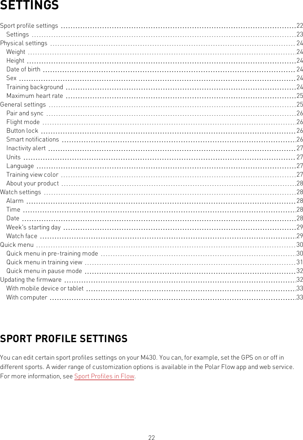 22SETTINGSSport profile settings 22Settings 23Physical settings 24Weight 24Height 24Date of birth 24Sex 24Training background 24Maximum heart rate 25General settings 25Pair and sync 26Flight mode 26Button lock 26Smart notifications 26Inactivity alert 27Units 27Language 27Training view color 27About your product 28Watch settings 28Alarm 28Time 28Date 28Week&apos;s starting day 29Watch face 29Quick menu 30Quick menu in pre-training mode 30Quick menu in training view 31Quick menu in pause mode 32Updating the firmware 32With mobile device or tablet 33With computer 33SPORT PROFILE SETTINGSYou can edit certain sport profiles settings on your M430. You can, for example, set the GPSon or off indifferent sports. A wider range of customization options is available in the Polar Flow app and web service.For more information, see Sport Profiles in Flow.