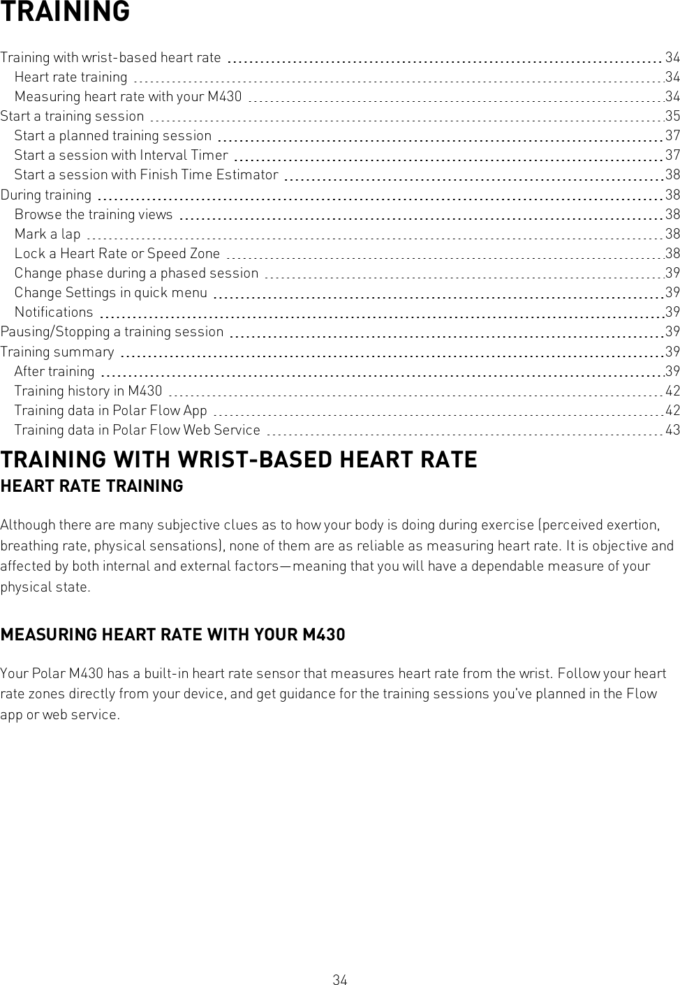 34TRAININGTraining with wrist-based heart rate 34Heart rate training 34Measuring heart rate with your M430 34Start a training session 35Start a planned training session 37Start a session with Interval Timer 37Start a session with Finish Time Estimator 38During training 38Browse the training views 38Mark a lap 38Lock a Heart Rate or Speed Zone 38Change phase during a phased session 39Change Settings in quick menu 39Notifications 39Pausing/Stopping a training session 39Training summary 39After training 39Training history in M430 42Training data in Polar Flow App 42Training data in Polar Flow Web Service 43TRAINING WITH WRIST-BASED HEART RATEHEART RATE TRAININGAlthough there are many subjective clues as to how your body is doing during exercise (perceived exertion,breathing rate, physical sensations), none of them are as reliable as measuring heart rate. It is objective andaffected by both internal and external factors—meaning that you will have a dependable measure of yourphysical state.MEASURING HEART RATE WITH YOUR M430Your Polar M430 has a built-in heart rate sensor that measures heart rate from the wrist. Follow your heartrate zones directly from your device, and get guidance for the training sessions you&apos;ve planned in the Flowapp or web service.